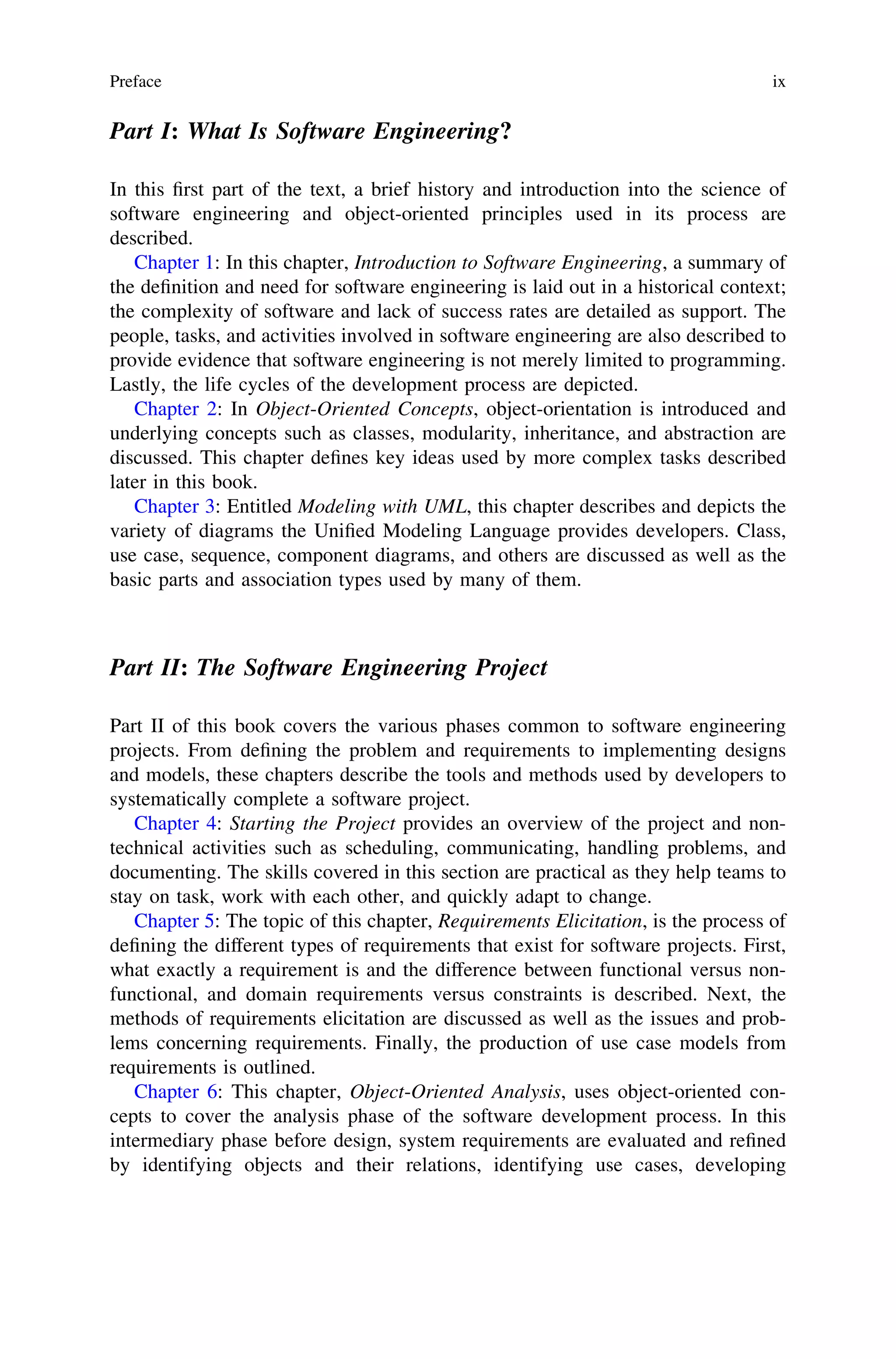 Part I: What Is Software Engineering?
In this ﬁrst part of the text, a brief history and introduction into the science of
software engineering and object-oriented principles used in its process are
described.
Chapter 1: In this chapter, Introduction to Software Engineering, a summary of
the deﬁnition and need for software engineering is laid out in a historical context;
the complexity of software and lack of success rates are detailed as support. The
people, tasks, and activities involved in software engineering are also described to
provide evidence that software engineering is not merely limited to programming.
Lastly, the life cycles of the development process are depicted.
Chapter 2: In Object-Oriented Concepts, object-orientation is introduced and
underlying concepts such as classes, modularity, inheritance, and abstraction are
discussed. This chapter deﬁnes key ideas used by more complex tasks described
later in this book.
Chapter 3: Entitled Modeling with UML, this chapter describes and depicts the
variety of diagrams the Uniﬁed Modeling Language provides developers. Class,
use case, sequence, component diagrams, and others are discussed as well as the
basic parts and association types used by many of them.
Part II: The Software Engineering Project
Part II of this book covers the various phases common to software engineering
projects. From deﬁning the problem and requirements to implementing designs
and models, these chapters describe the tools and methods used by developers to
systematically complete a software project.
Chapter 4: Starting the Project provides an overview of the project and non-
technical activities such as scheduling, communicating, handling problems, and
documenting. The skills covered in this section are practical as they help teams to
stay on task, work with each other, and quickly adapt to change.
Chapter 5: The topic of this chapter, Requirements Elicitation, is the process of
deﬁning the different types of requirements that exist for software projects. First,
what exactly a requirement is and the difference between functional versus non-
functional, and domain requirements versus constraints is described. Next, the
methods of requirements elicitation are discussed as well as the issues and prob-
lems concerning requirements. Finally, the production of use case models from
requirements is outlined.
Chapter 6: This chapter, Object-Oriented Analysis, uses object-oriented con-
cepts to cover the analysis phase of the software development process. In this
intermediary phase before design, system requirements are evaluated and reﬁned
by identifying objects and their relations, identifying use cases, developing
Preface ix
 