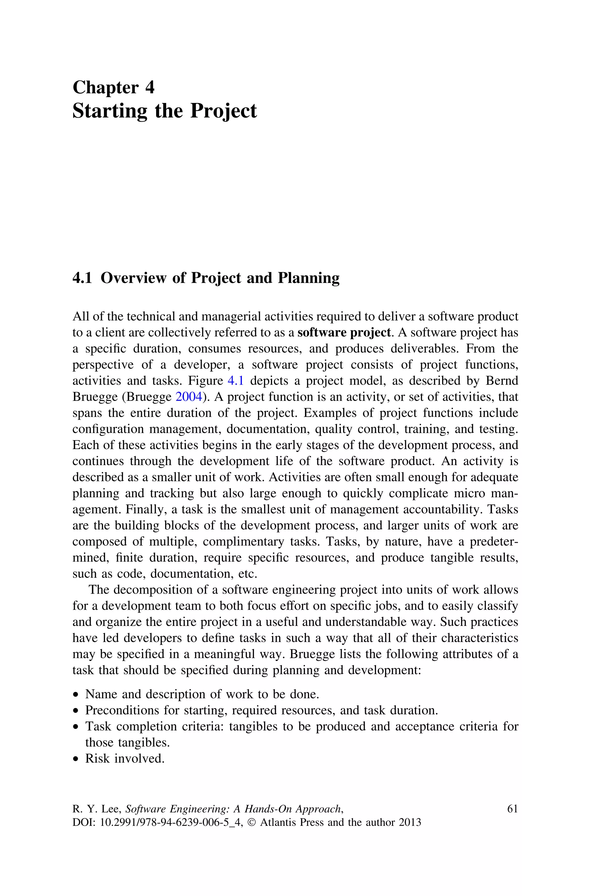 Chapter 4
Starting the Project
4.1 Overview of Project and Planning
All of the technical and managerial activities required to deliver a software product
to a client are collectively referred to as a software project. A software project has
a speciﬁc duration, consumes resources, and produces deliverables. From the
perspective of a developer, a software project consists of project functions,
activities and tasks. Figure 4.1 depicts a project model, as described by Bernd
Bruegge (Bruegge 2004). A project function is an activity, or set of activities, that
spans the entire duration of the project. Examples of project functions include
conﬁguration management, documentation, quality control, training, and testing.
Each of these activities begins in the early stages of the development process, and
continues through the development life of the software product. An activity is
described as a smaller unit of work. Activities are often small enough for adequate
planning and tracking but also large enough to quickly complicate micro man-
agement. Finally, a task is the smallest unit of management accountability. Tasks
are the building blocks of the development process, and larger units of work are
composed of multiple, complimentary tasks. Tasks, by nature, have a predeter-
mined, ﬁnite duration, require speciﬁc resources, and produce tangible results,
such as code, documentation, etc.
The decomposition of a software engineering project into units of work allows
for a development team to both focus effort on speciﬁc jobs, and to easily classify
and organize the entire project in a useful and understandable way. Such practices
have led developers to deﬁne tasks in such a way that all of their characteristics
may be speciﬁed in a meaningful way. Bruegge lists the following attributes of a
task that should be speciﬁed during planning and development:
• Name and description of work to be done.
• Preconditions for starting, required resources, and task duration.
• Task completion criteria: tangibles to be produced and acceptance criteria for
those tangibles.
• Risk involved.
R. Y. Lee, Software Engineering: A Hands-On Approach,
DOI: 10.2991/978-94-6239-006-5_4, Ó Atlantis Press and the author 2013
61
 