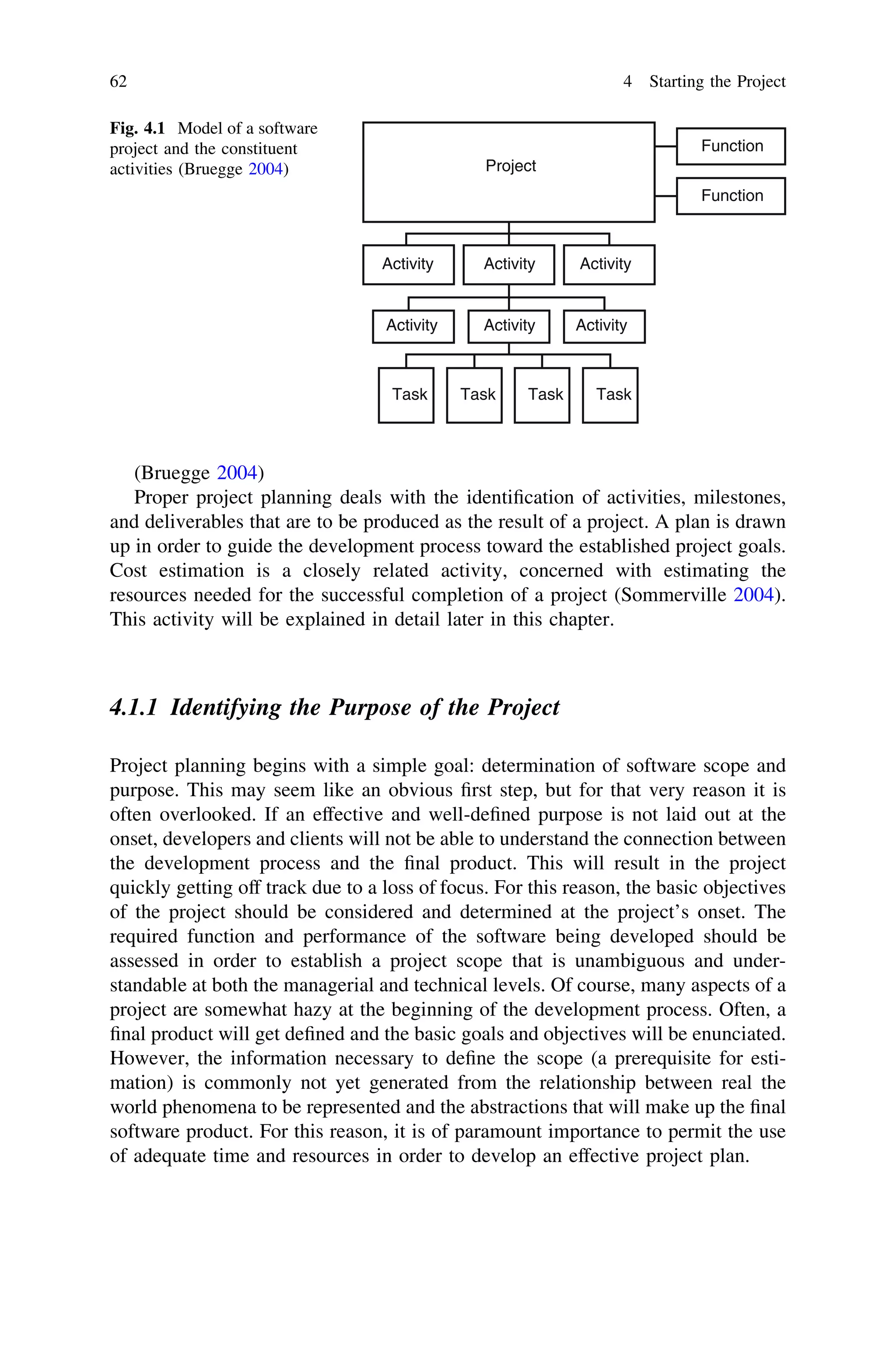 (Bruegge 2004)
Proper project planning deals with the identiﬁcation of activities, milestones,
and deliverables that are to be produced as the result of a project. A plan is drawn
up in order to guide the development process toward the established project goals.
Cost estimation is a closely related activity, concerned with estimating the
resources needed for the successful completion of a project (Sommerville 2004).
This activity will be explained in detail later in this chapter.
4.1.1 Identifying the Purpose of the Project
Project planning begins with a simple goal: determination of software scope and
purpose. This may seem like an obvious ﬁrst step, but for that very reason it is
often overlooked. If an effective and well-deﬁned purpose is not laid out at the
onset, developers and clients will not be able to understand the connection between
the development process and the ﬁnal product. This will result in the project
quickly getting off track due to a loss of focus. For this reason, the basic objectives
of the project should be considered and determined at the project’s onset. The
required function and performance of the software being developed should be
assessed in order to establish a project scope that is unambiguous and under-
standable at both the managerial and technical levels. Of course, many aspects of a
project are somewhat hazy at the beginning of the development process. Often, a
ﬁnal product will get deﬁned and the basic goals and objectives will be enunciated.
However, the information necessary to deﬁne the scope (a prerequisite for esti-
mation) is commonly not yet generated from the relationship between real the
world phenomena to be represented and the abstractions that will make up the ﬁnal
software product. For this reason, it is of paramount importance to permit the use
of adequate time and resources in order to develop an effective project plan.
Project
Function
Function
Activity Activity Activity
Activity Activity Activity
Task Task Task Task
Fig. 4.1 Model of a software
project and the constituent
activities (Bruegge 2004)
62 4 Starting the Project
 