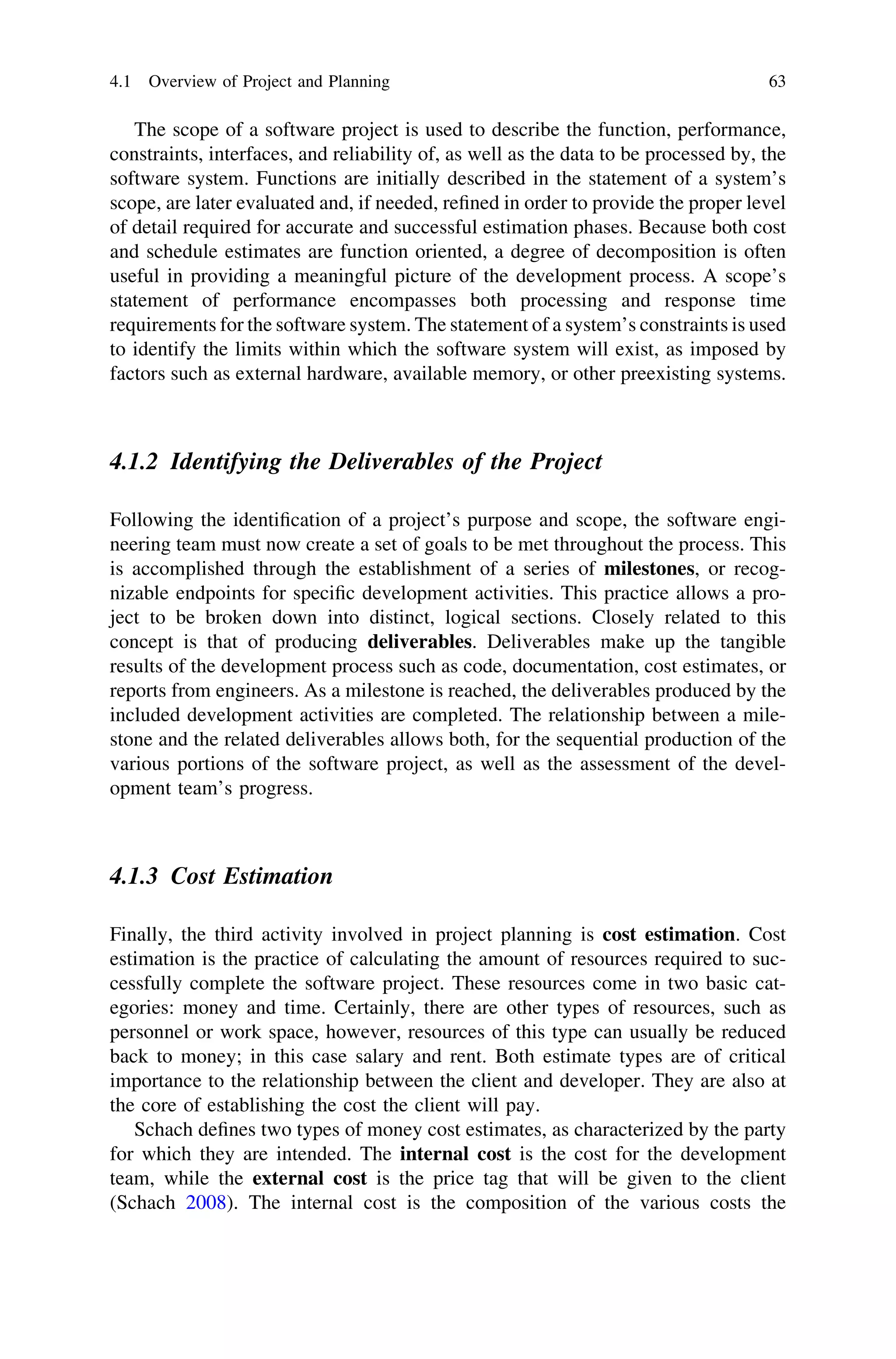 The scope of a software project is used to describe the function, performance,
constraints, interfaces, and reliability of, as well as the data to be processed by, the
software system. Functions are initially described in the statement of a system’s
scope, are later evaluated and, if needed, reﬁned in order to provide the proper level
of detail required for accurate and successful estimation phases. Because both cost
and schedule estimates are function oriented, a degree of decomposition is often
useful in providing a meaningful picture of the development process. A scope’s
statement of performance encompasses both processing and response time
requirements for the software system. The statement of a system’s constraints is used
to identify the limits within which the software system will exist, as imposed by
factors such as external hardware, available memory, or other preexisting systems.
4.1.2 Identifying the Deliverables of the Project
Following the identiﬁcation of a project’s purpose and scope, the software engi-
neering team must now create a set of goals to be met throughout the process. This
is accomplished through the establishment of a series of milestones, or recog-
nizable endpoints for speciﬁc development activities. This practice allows a pro-
ject to be broken down into distinct, logical sections. Closely related to this
concept is that of producing deliverables. Deliverables make up the tangible
results of the development process such as code, documentation, cost estimates, or
reports from engineers. As a milestone is reached, the deliverables produced by the
included development activities are completed. The relationship between a mile-
stone and the related deliverables allows both, for the sequential production of the
various portions of the software project, as well as the assessment of the devel-
opment team’s progress.
4.1.3 Cost Estimation
Finally, the third activity involved in project planning is cost estimation. Cost
estimation is the practice of calculating the amount of resources required to suc-
cessfully complete the software project. These resources come in two basic cat-
egories: money and time. Certainly, there are other types of resources, such as
personnel or work space, however, resources of this type can usually be reduced
back to money; in this case salary and rent. Both estimate types are of critical
importance to the relationship between the client and developer. They are also at
the core of establishing the cost the client will pay.
Schach deﬁnes two types of money cost estimates, as characterized by the party
for which they are intended. The internal cost is the cost for the development
team, while the external cost is the price tag that will be given to the client
(Schach 2008). The internal cost is the composition of the various costs the
4.1 Overview of Project and Planning 63
 