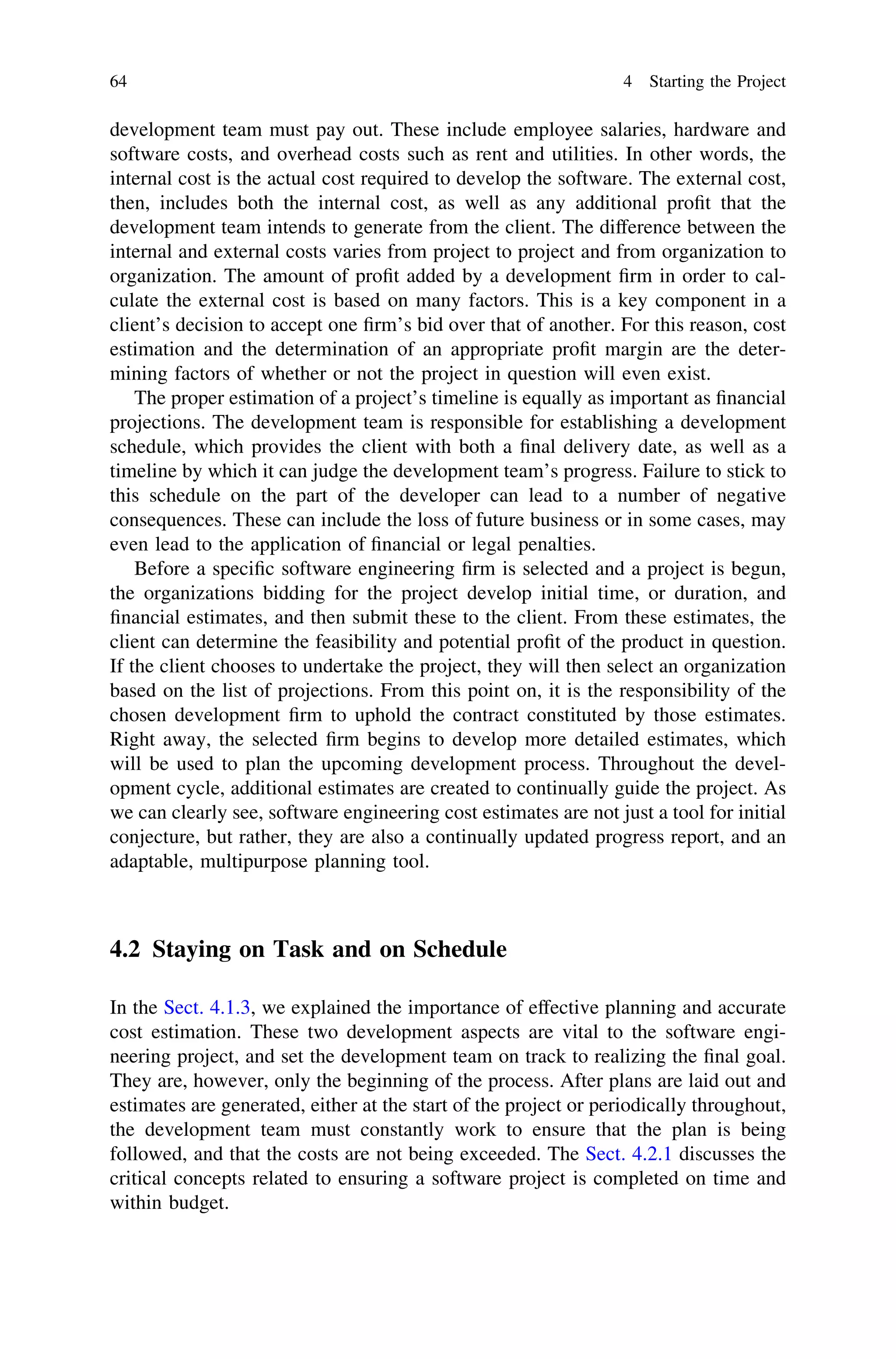development team must pay out. These include employee salaries, hardware and
software costs, and overhead costs such as rent and utilities. In other words, the
internal cost is the actual cost required to develop the software. The external cost,
then, includes both the internal cost, as well as any additional proﬁt that the
development team intends to generate from the client. The difference between the
internal and external costs varies from project to project and from organization to
organization. The amount of proﬁt added by a development ﬁrm in order to cal-
culate the external cost is based on many factors. This is a key component in a
client’s decision to accept one ﬁrm’s bid over that of another. For this reason, cost
estimation and the determination of an appropriate proﬁt margin are the deter-
mining factors of whether or not the project in question will even exist.
The proper estimation of a project’s timeline is equally as important as ﬁnancial
projections. The development team is responsible for establishing a development
schedule, which provides the client with both a ﬁnal delivery date, as well as a
timeline by which it can judge the development team’s progress. Failure to stick to
this schedule on the part of the developer can lead to a number of negative
consequences. These can include the loss of future business or in some cases, may
even lead to the application of ﬁnancial or legal penalties.
Before a speciﬁc software engineering ﬁrm is selected and a project is begun,
the organizations bidding for the project develop initial time, or duration, and
ﬁnancial estimates, and then submit these to the client. From these estimates, the
client can determine the feasibility and potential proﬁt of the product in question.
If the client chooses to undertake the project, they will then select an organization
based on the list of projections. From this point on, it is the responsibility of the
chosen development ﬁrm to uphold the contract constituted by those estimates.
Right away, the selected ﬁrm begins to develop more detailed estimates, which
will be used to plan the upcoming development process. Throughout the devel-
opment cycle, additional estimates are created to continually guide the project. As
we can clearly see, software engineering cost estimates are not just a tool for initial
conjecture, but rather, they are also a continually updated progress report, and an
adaptable, multipurpose planning tool.
4.2 Staying on Task and on Schedule
In the Sect. 4.1.3, we explained the importance of effective planning and accurate
cost estimation. These two development aspects are vital to the software engi-
neering project, and set the development team on track to realizing the ﬁnal goal.
They are, however, only the beginning of the process. After plans are laid out and
estimates are generated, either at the start of the project or periodically throughout,
the development team must constantly work to ensure that the plan is being
followed, and that the costs are not being exceeded. The Sect. 4.2.1 discusses the
critical concepts related to ensuring a software project is completed on time and
within budget.
64 4 Starting the Project
 