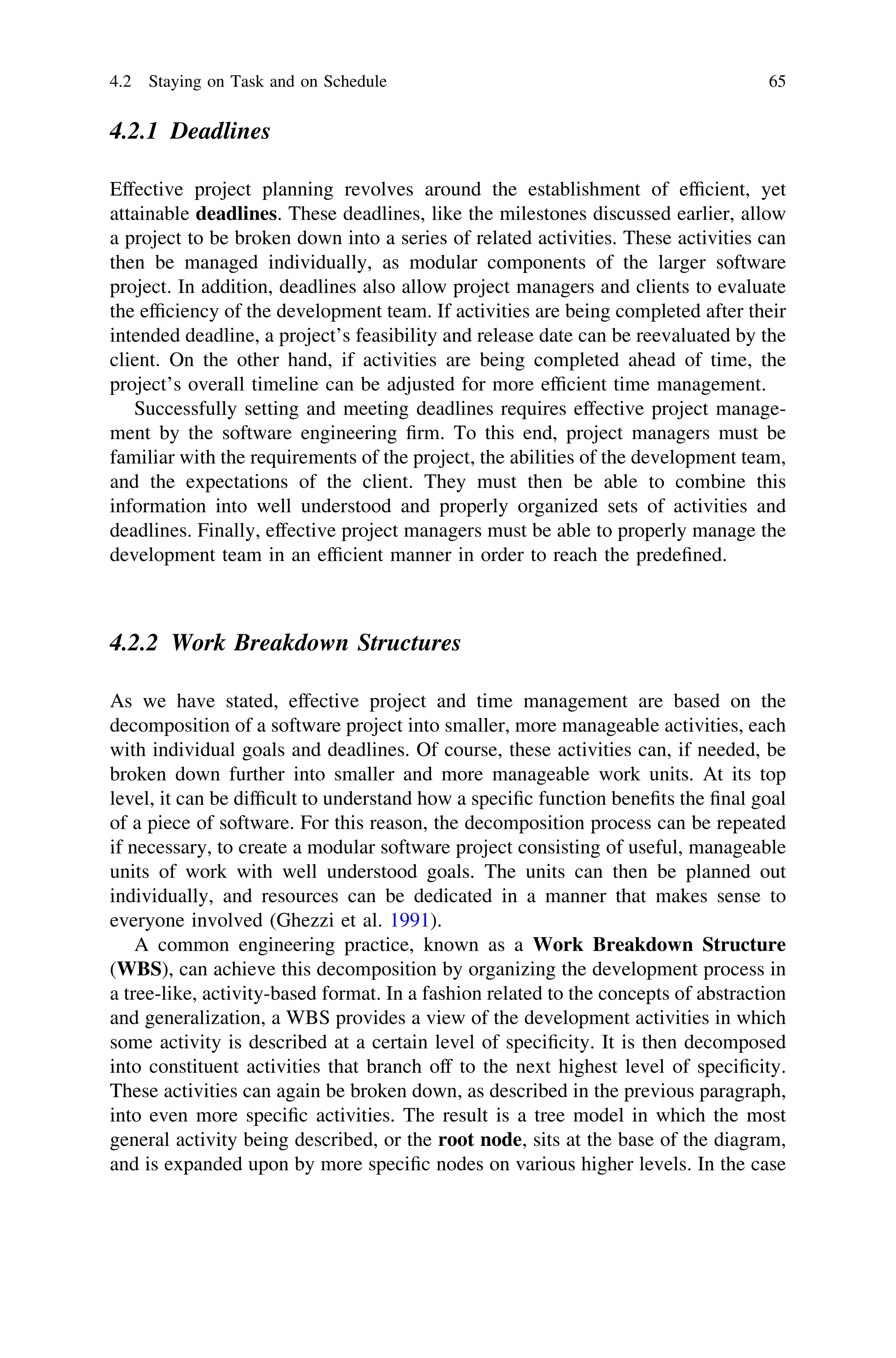 4.2.1 Deadlines
Effective project planning revolves around the establishment of efﬁcient, yet
attainable deadlines. These deadlines, like the milestones discussed earlier, allow
a project to be broken down into a series of related activities. These activities can
then be managed individually, as modular components of the larger software
project. In addition, deadlines also allow project managers and clients to evaluate
the efﬁciency of the development team. If activities are being completed after their
intended deadline, a project’s feasibility and release date can be reevaluated by the
client. On the other hand, if activities are being completed ahead of time, the
project’s overall timeline can be adjusted for more efﬁcient time management.
Successfully setting and meeting deadlines requires effective project manage-
ment by the software engineering ﬁrm. To this end, project managers must be
familiar with the requirements of the project, the abilities of the development team,
and the expectations of the client. They must then be able to combine this
information into well understood and properly organized sets of activities and
deadlines. Finally, effective project managers must be able to properly manage the
development team in an efﬁcient manner in order to reach the predeﬁned.
4.2.2 Work Breakdown Structures
As we have stated, effective project and time management are based on the
decomposition of a software project into smaller, more manageable activities, each
with individual goals and deadlines. Of course, these activities can, if needed, be
broken down further into smaller and more manageable work units. At its top
level, it can be difﬁcult to understand how a speciﬁc function beneﬁts the ﬁnal goal
of a piece of software. For this reason, the decomposition process can be repeated
if necessary, to create a modular software project consisting of useful, manageable
units of work with well understood goals. The units can then be planned out
individually, and resources can be dedicated in a manner that makes sense to
everyone involved (Ghezzi et al. 1991).
A common engineering practice, known as a Work Breakdown Structure
(WBS), can achieve this decomposition by organizing the development process in
a tree-like, activity-based format. In a fashion related to the concepts of abstraction
and generalization, a WBS provides a view of the development activities in which
some activity is described at a certain level of speciﬁcity. It is then decomposed
into constituent activities that branch off to the next highest level of speciﬁcity.
These activities can again be broken down, as described in the previous paragraph,
into even more speciﬁc activities. The result is a tree model in which the most
general activity being described, or the root node, sits at the base of the diagram,
and is expanded upon by more speciﬁc nodes on various higher levels. In the case
4.2 Staying on Task and on Schedule 65
 