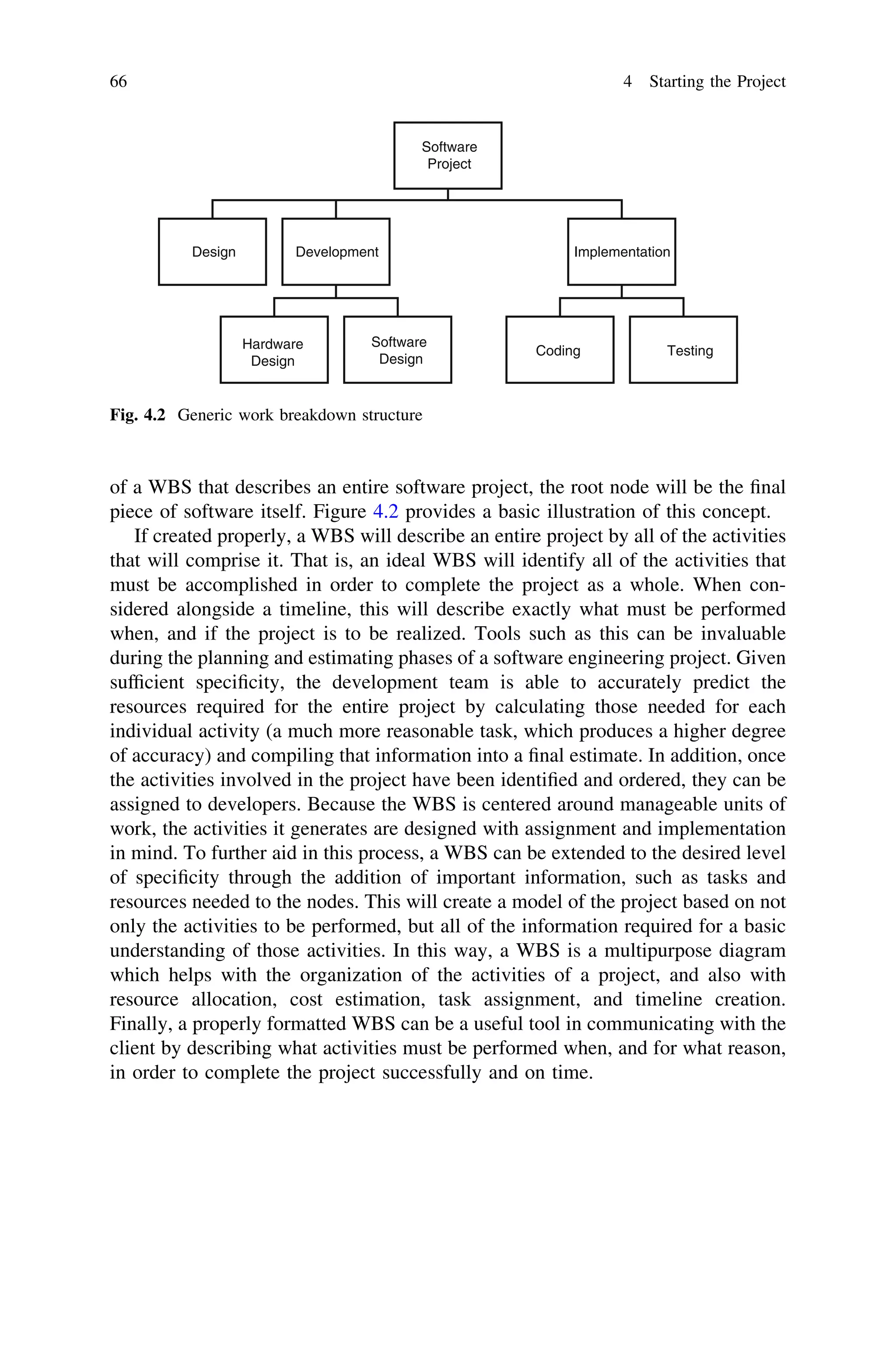 of a WBS that describes an entire software project, the root node will be the ﬁnal
piece of software itself. Figure 4.2 provides a basic illustration of this concept.
If created properly, a WBS will describe an entire project by all of the activities
that will comprise it. That is, an ideal WBS will identify all of the activities that
must be accomplished in order to complete the project as a whole. When con-
sidered alongside a timeline, this will describe exactly what must be performed
when, and if the project is to be realized. Tools such as this can be invaluable
during the planning and estimating phases of a software engineering project. Given
sufﬁcient speciﬁcity, the development team is able to accurately predict the
resources required for the entire project by calculating those needed for each
individual activity (a much more reasonable task, which produces a higher degree
of accuracy) and compiling that information into a ﬁnal estimate. In addition, once
the activities involved in the project have been identiﬁed and ordered, they can be
assigned to developers. Because the WBS is centered around manageable units of
work, the activities it generates are designed with assignment and implementation
in mind. To further aid in this process, a WBS can be extended to the desired level
of speciﬁcity through the addition of important information, such as tasks and
resources needed to the nodes. This will create a model of the project based on not
only the activities to be performed, but all of the information required for a basic
understanding of those activities. In this way, a WBS is a multipurpose diagram
which helps with the organization of the activities of a project, and also with
resource allocation, cost estimation, task assignment, and timeline creation.
Finally, a properly formatted WBS can be a useful tool in communicating with the
client by describing what activities must be performed when, and for what reason,
in order to complete the project successfully and on time.
Software
Project
ImplementationDevelopmentDesign
Hardware
Design
Software
Design
Coding Testing
Fig. 4.2 Generic work breakdown structure
66 4 Starting the Project
 