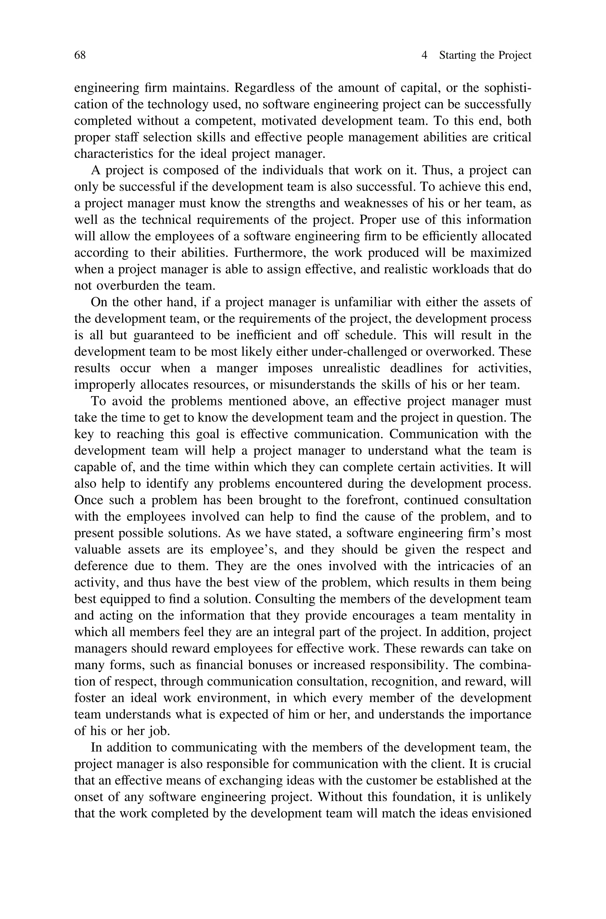 engineering ﬁrm maintains. Regardless of the amount of capital, or the sophisti-
cation of the technology used, no software engineering project can be successfully
completed without a competent, motivated development team. To this end, both
proper staff selection skills and effective people management abilities are critical
characteristics for the ideal project manager.
A project is composed of the individuals that work on it. Thus, a project can
only be successful if the development team is also successful. To achieve this end,
a project manager must know the strengths and weaknesses of his or her team, as
well as the technical requirements of the project. Proper use of this information
will allow the employees of a software engineering ﬁrm to be efﬁciently allocated
according to their abilities. Furthermore, the work produced will be maximized
when a project manager is able to assign effective, and realistic workloads that do
not overburden the team.
On the other hand, if a project manager is unfamiliar with either the assets of
the development team, or the requirements of the project, the development process
is all but guaranteed to be inefﬁcient and off schedule. This will result in the
development team to be most likely either under-challenged or overworked. These
results occur when a manger imposes unrealistic deadlines for activities,
improperly allocates resources, or misunderstands the skills of his or her team.
To avoid the problems mentioned above, an effective project manager must
take the time to get to know the development team and the project in question. The
key to reaching this goal is effective communication. Communication with the
development team will help a project manager to understand what the team is
capable of, and the time within which they can complete certain activities. It will
also help to identify any problems encountered during the development process.
Once such a problem has been brought to the forefront, continued consultation
with the employees involved can help to ﬁnd the cause of the problem, and to
present possible solutions. As we have stated, a software engineering ﬁrm’s most
valuable assets are its employee’s, and they should be given the respect and
deference due to them. They are the ones involved with the intricacies of an
activity, and thus have the best view of the problem, which results in them being
best equipped to ﬁnd a solution. Consulting the members of the development team
and acting on the information that they provide encourages a team mentality in
which all members feel they are an integral part of the project. In addition, project
managers should reward employees for effective work. These rewards can take on
many forms, such as ﬁnancial bonuses or increased responsibility. The combina-
tion of respect, through communication consultation, recognition, and reward, will
foster an ideal work environment, in which every member of the development
team understands what is expected of him or her, and understands the importance
of his or her job.
In addition to communicating with the members of the development team, the
project manager is also responsible for communication with the client. It is crucial
that an effective means of exchanging ideas with the customer be established at the
onset of any software engineering project. Without this foundation, it is unlikely
that the work completed by the development team will match the ideas envisioned
68 4 Starting the Project
 