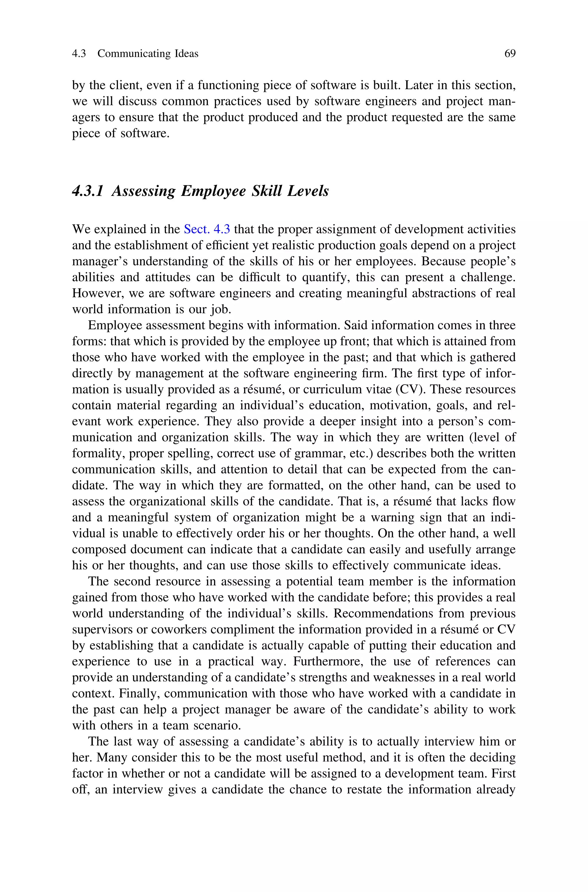 by the client, even if a functioning piece of software is built. Later in this section,
we will discuss common practices used by software engineers and project man-
agers to ensure that the product produced and the product requested are the same
piece of software.
4.3.1 Assessing Employee Skill Levels
We explained in the Sect. 4.3 that the proper assignment of development activities
and the establishment of efﬁcient yet realistic production goals depend on a project
manager’s understanding of the skills of his or her employees. Because people’s
abilities and attitudes can be difﬁcult to quantify, this can present a challenge.
However, we are software engineers and creating meaningful abstractions of real
world information is our job.
Employee assessment begins with information. Said information comes in three
forms: that which is provided by the employee up front; that which is attained from
those who have worked with the employee in the past; and that which is gathered
directly by management at the software engineering ﬁrm. The ﬁrst type of infor-
mation is usually provided as a résumé, or curriculum vitae (CV). These resources
contain material regarding an individual’s education, motivation, goals, and rel-
evant work experience. They also provide a deeper insight into a person’s com-
munication and organization skills. The way in which they are written (level of
formality, proper spelling, correct use of grammar, etc.) describes both the written
communication skills, and attention to detail that can be expected from the can-
didate. The way in which they are formatted, on the other hand, can be used to
assess the organizational skills of the candidate. That is, a résumé that lacks ﬂow
and a meaningful system of organization might be a warning sign that an indi-
vidual is unable to effectively order his or her thoughts. On the other hand, a well
composed document can indicate that a candidate can easily and usefully arrange
his or her thoughts, and can use those skills to effectively communicate ideas.
The second resource in assessing a potential team member is the information
gained from those who have worked with the candidate before; this provides a real
world understanding of the individual’s skills. Recommendations from previous
supervisors or coworkers compliment the information provided in a résumé or CV
by establishing that a candidate is actually capable of putting their education and
experience to use in a practical way. Furthermore, the use of references can
provide an understanding of a candidate’s strengths and weaknesses in a real world
context. Finally, communication with those who have worked with a candidate in
the past can help a project manager be aware of the candidate’s ability to work
with others in a team scenario.
The last way of assessing a candidate’s ability is to actually interview him or
her. Many consider this to be the most useful method, and it is often the deciding
factor in whether or not a candidate will be assigned to a development team. First
off, an interview gives a candidate the chance to restate the information already
4.3 Communicating Ideas 69
 