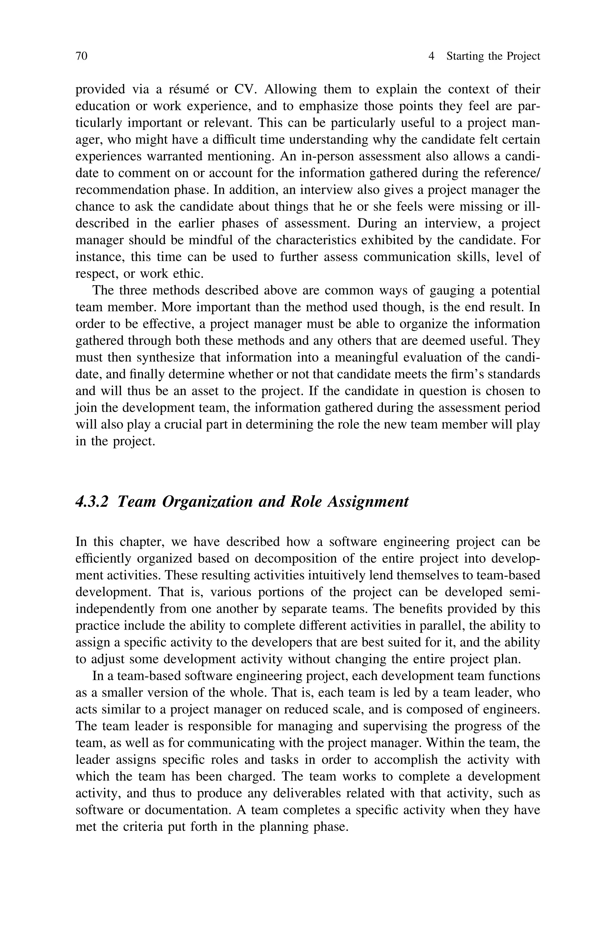 provided via a résumé or CV. Allowing them to explain the context of their
education or work experience, and to emphasize those points they feel are par-
ticularly important or relevant. This can be particularly useful to a project man-
ager, who might have a difﬁcult time understanding why the candidate felt certain
experiences warranted mentioning. An in-person assessment also allows a candi-
date to comment on or account for the information gathered during the reference/
recommendation phase. In addition, an interview also gives a project manager the
chance to ask the candidate about things that he or she feels were missing or ill-
described in the earlier phases of assessment. During an interview, a project
manager should be mindful of the characteristics exhibited by the candidate. For
instance, this time can be used to further assess communication skills, level of
respect, or work ethic.
The three methods described above are common ways of gauging a potential
team member. More important than the method used though, is the end result. In
order to be effective, a project manager must be able to organize the information
gathered through both these methods and any others that are deemed useful. They
must then synthesize that information into a meaningful evaluation of the candi-
date, and ﬁnally determine whether or not that candidate meets the ﬁrm’s standards
and will thus be an asset to the project. If the candidate in question is chosen to
join the development team, the information gathered during the assessment period
will also play a crucial part in determining the role the new team member will play
in the project.
4.3.2 Team Organization and Role Assignment
In this chapter, we have described how a software engineering project can be
efﬁciently organized based on decomposition of the entire project into develop-
ment activities. These resulting activities intuitively lend themselves to team-based
development. That is, various portions of the project can be developed semi-
independently from one another by separate teams. The beneﬁts provided by this
practice include the ability to complete different activities in parallel, the ability to
assign a speciﬁc activity to the developers that are best suited for it, and the ability
to adjust some development activity without changing the entire project plan.
In a team-based software engineering project, each development team functions
as a smaller version of the whole. That is, each team is led by a team leader, who
acts similar to a project manager on reduced scale, and is composed of engineers.
The team leader is responsible for managing and supervising the progress of the
team, as well as for communicating with the project manager. Within the team, the
leader assigns speciﬁc roles and tasks in order to accomplish the activity with
which the team has been charged. The team works to complete a development
activity, and thus to produce any deliverables related with that activity, such as
software or documentation. A team completes a speciﬁc activity when they have
met the criteria put forth in the planning phase.
70 4 Starting the Project
 
