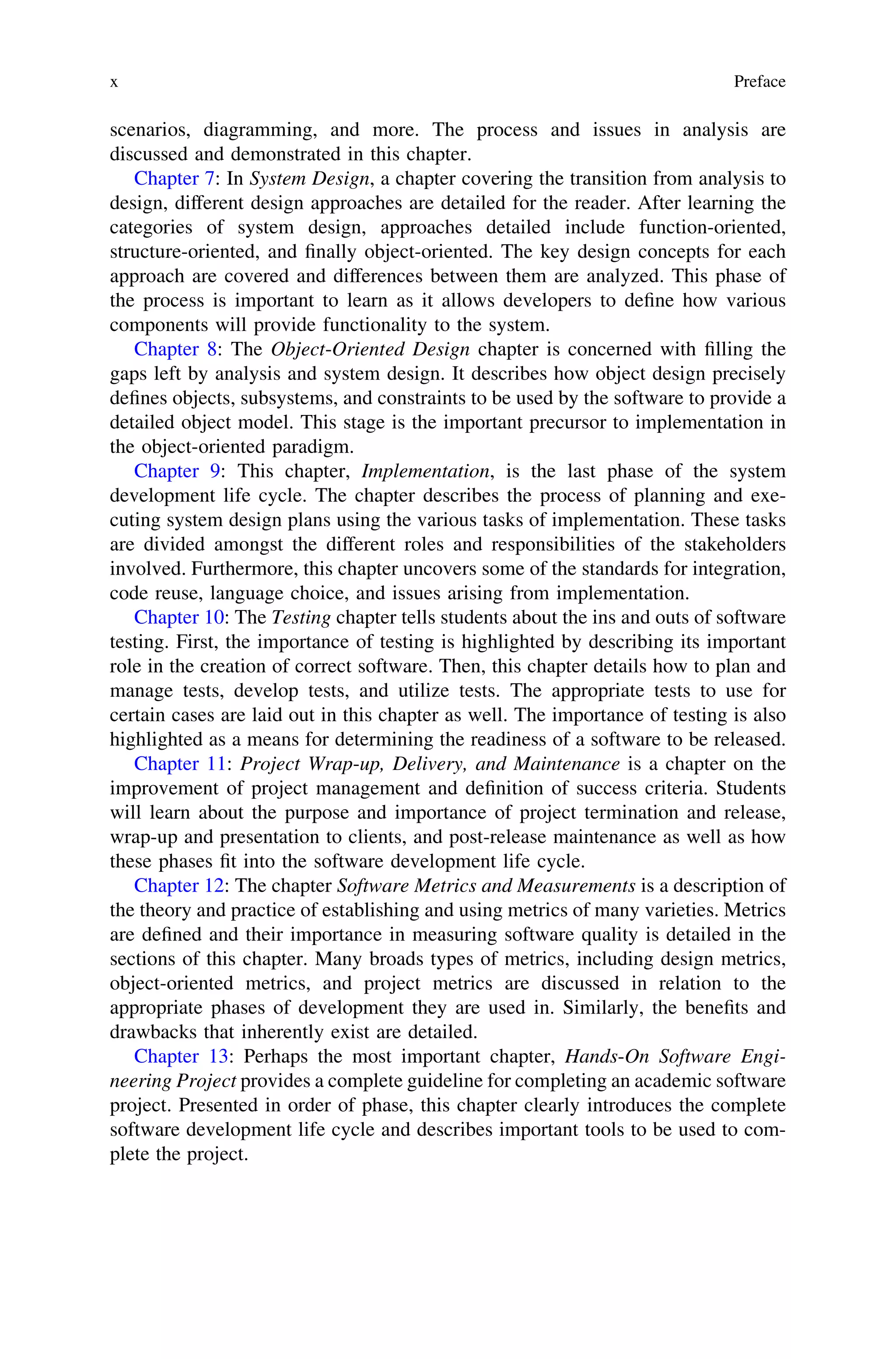 scenarios, diagramming, and more. The process and issues in analysis are
discussed and demonstrated in this chapter.
Chapter 7: In System Design, a chapter covering the transition from analysis to
design, different design approaches are detailed for the reader. After learning the
categories of system design, approaches detailed include function-oriented,
structure-oriented, and ﬁnally object-oriented. The key design concepts for each
approach are covered and differences between them are analyzed. This phase of
the process is important to learn as it allows developers to deﬁne how various
components will provide functionality to the system.
Chapter 8: The Object-Oriented Design chapter is concerned with ﬁlling the
gaps left by analysis and system design. It describes how object design precisely
deﬁnes objects, subsystems, and constraints to be used by the software to provide a
detailed object model. This stage is the important precursor to implementation in
the object-oriented paradigm.
Chapter 9: This chapter, Implementation, is the last phase of the system
development life cycle. The chapter describes the process of planning and exe-
cuting system design plans using the various tasks of implementation. These tasks
are divided amongst the different roles and responsibilities of the stakeholders
involved. Furthermore, this chapter uncovers some of the standards for integration,
code reuse, language choice, and issues arising from implementation.
Chapter 10: The Testing chapter tells students about the ins and outs of software
testing. First, the importance of testing is highlighted by describing its important
role in the creation of correct software. Then, this chapter details how to plan and
manage tests, develop tests, and utilize tests. The appropriate tests to use for
certain cases are laid out in this chapter as well. The importance of testing is also
highlighted as a means for determining the readiness of a software to be released.
Chapter 11: Project Wrap-up, Delivery, and Maintenance is a chapter on the
improvement of project management and deﬁnition of success criteria. Students
will learn about the purpose and importance of project termination and release,
wrap-up and presentation to clients, and post-release maintenance as well as how
these phases ﬁt into the software development life cycle.
Chapter 12: The chapter Software Metrics and Measurements is a description of
the theory and practice of establishing and using metrics of many varieties. Metrics
are deﬁned and their importance in measuring software quality is detailed in the
sections of this chapter. Many broads types of metrics, including design metrics,
object-oriented metrics, and project metrics are discussed in relation to the
appropriate phases of development they are used in. Similarly, the beneﬁts and
drawbacks that inherently exist are detailed.
Chapter 13: Perhaps the most important chapter, Hands-On Software Engi-
neering Project provides a complete guideline for completing an academic software
project. Presented in order of phase, this chapter clearly introduces the complete
software development life cycle and describes important tools to be used to com-
plete the project.
x Preface
 