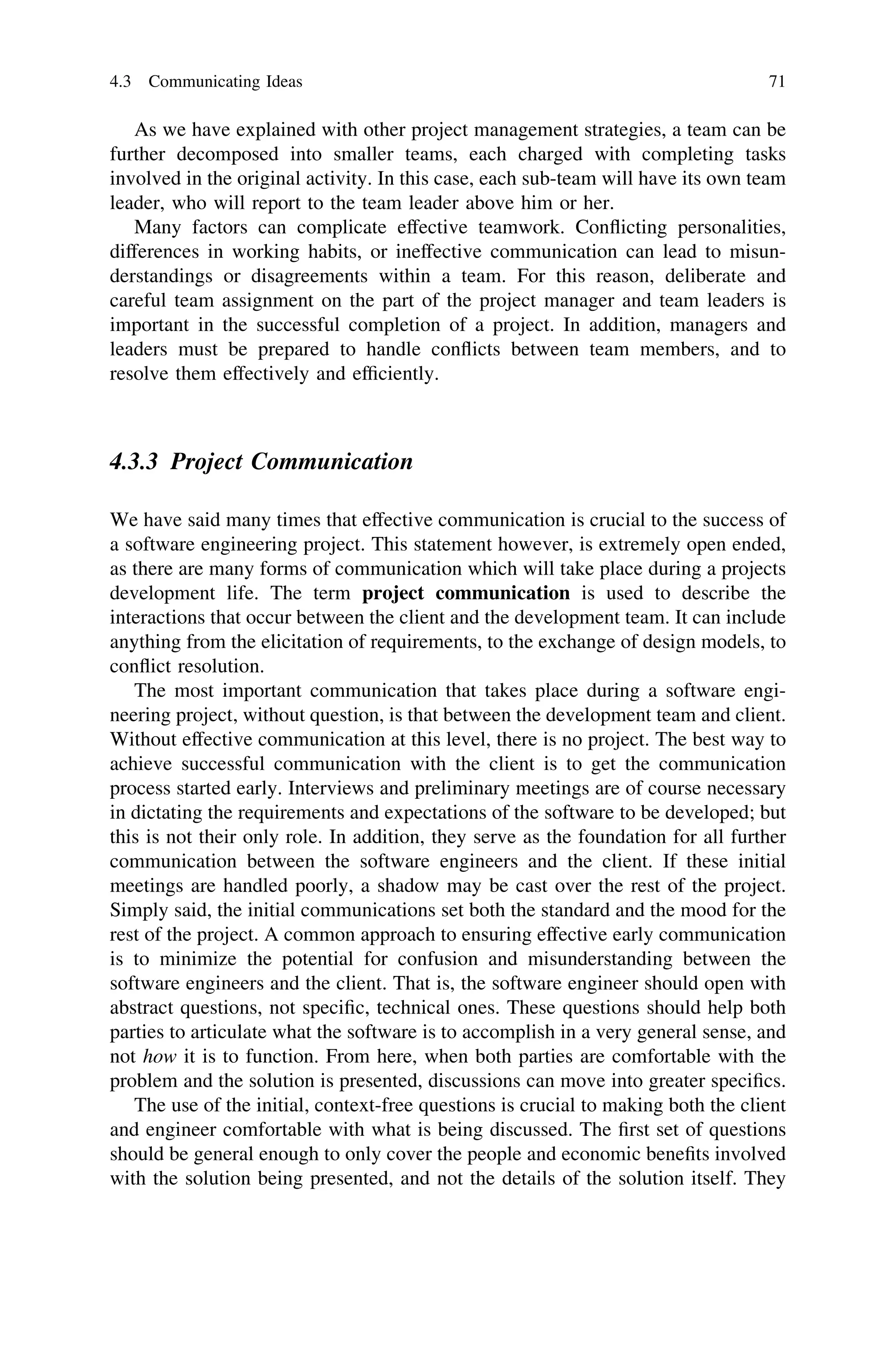 As we have explained with other project management strategies, a team can be
further decomposed into smaller teams, each charged with completing tasks
involved in the original activity. In this case, each sub-team will have its own team
leader, who will report to the team leader above him or her.
Many factors can complicate effective teamwork. Conﬂicting personalities,
differences in working habits, or ineffective communication can lead to misun-
derstandings or disagreements within a team. For this reason, deliberate and
careful team assignment on the part of the project manager and team leaders is
important in the successful completion of a project. In addition, managers and
leaders must be prepared to handle conﬂicts between team members, and to
resolve them effectively and efﬁciently.
4.3.3 Project Communication
We have said many times that effective communication is crucial to the success of
a software engineering project. This statement however, is extremely open ended,
as there are many forms of communication which will take place during a projects
development life. The term project communication is used to describe the
interactions that occur between the client and the development team. It can include
anything from the elicitation of requirements, to the exchange of design models, to
conﬂict resolution.
The most important communication that takes place during a software engi-
neering project, without question, is that between the development team and client.
Without effective communication at this level, there is no project. The best way to
achieve successful communication with the client is to get the communication
process started early. Interviews and preliminary meetings are of course necessary
in dictating the requirements and expectations of the software to be developed; but
this is not their only role. In addition, they serve as the foundation for all further
communication between the software engineers and the client. If these initial
meetings are handled poorly, a shadow may be cast over the rest of the project.
Simply said, the initial communications set both the standard and the mood for the
rest of the project. A common approach to ensuring effective early communication
is to minimize the potential for confusion and misunderstanding between the
software engineers and the client. That is, the software engineer should open with
abstract questions, not speciﬁc, technical ones. These questions should help both
parties to articulate what the software is to accomplish in a very general sense, and
not how it is to function. From here, when both parties are comfortable with the
problem and the solution is presented, discussions can move into greater speciﬁcs.
The use of the initial, context-free questions is crucial to making both the client
and engineer comfortable with what is being discussed. The ﬁrst set of questions
should be general enough to only cover the people and economic beneﬁts involved
with the solution being presented, and not the details of the solution itself. They
4.3 Communicating Ideas 71
 