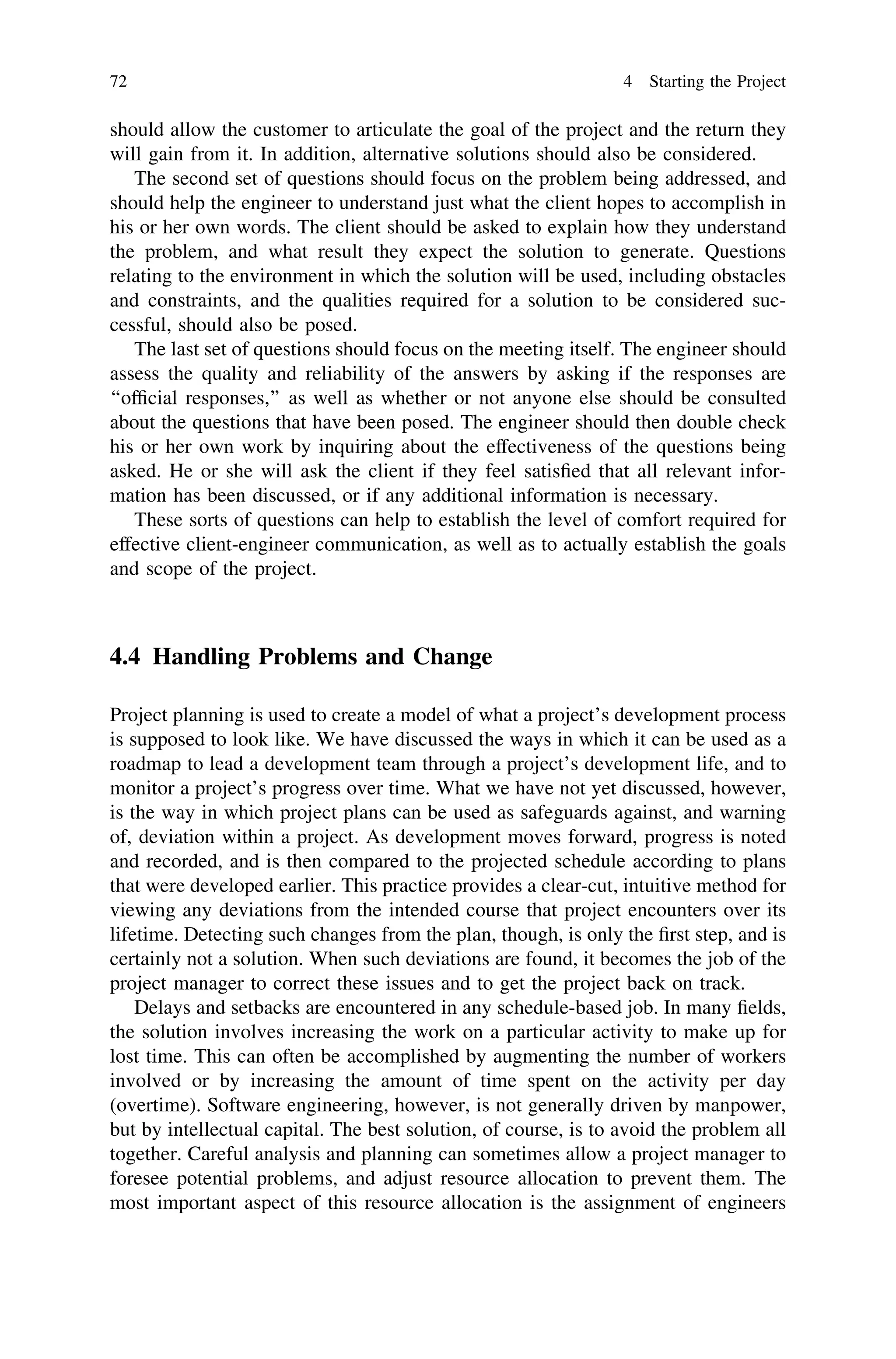 should allow the customer to articulate the goal of the project and the return they
will gain from it. In addition, alternative solutions should also be considered.
The second set of questions should focus on the problem being addressed, and
should help the engineer to understand just what the client hopes to accomplish in
his or her own words. The client should be asked to explain how they understand
the problem, and what result they expect the solution to generate. Questions
relating to the environment in which the solution will be used, including obstacles
and constraints, and the qualities required for a solution to be considered suc-
cessful, should also be posed.
The last set of questions should focus on the meeting itself. The engineer should
assess the quality and reliability of the answers by asking if the responses are
‘‘ofﬁcial responses,’’ as well as whether or not anyone else should be consulted
about the questions that have been posed. The engineer should then double check
his or her own work by inquiring about the effectiveness of the questions being
asked. He or she will ask the client if they feel satisﬁed that all relevant infor-
mation has been discussed, or if any additional information is necessary.
These sorts of questions can help to establish the level of comfort required for
effective client-engineer communication, as well as to actually establish the goals
and scope of the project.
4.4 Handling Problems and Change
Project planning is used to create a model of what a project’s development process
is supposed to look like. We have discussed the ways in which it can be used as a
roadmap to lead a development team through a project’s development life, and to
monitor a project’s progress over time. What we have not yet discussed, however,
is the way in which project plans can be used as safeguards against, and warning
of, deviation within a project. As development moves forward, progress is noted
and recorded, and is then compared to the projected schedule according to plans
that were developed earlier. This practice provides a clear-cut, intuitive method for
viewing any deviations from the intended course that project encounters over its
lifetime. Detecting such changes from the plan, though, is only the ﬁrst step, and is
certainly not a solution. When such deviations are found, it becomes the job of the
project manager to correct these issues and to get the project back on track.
Delays and setbacks are encountered in any schedule-based job. In many ﬁelds,
the solution involves increasing the work on a particular activity to make up for
lost time. This can often be accomplished by augmenting the number of workers
involved or by increasing the amount of time spent on the activity per day
(overtime). Software engineering, however, is not generally driven by manpower,
but by intellectual capital. The best solution, of course, is to avoid the problem all
together. Careful analysis and planning can sometimes allow a project manager to
foresee potential problems, and adjust resource allocation to prevent them. The
most important aspect of this resource allocation is the assignment of engineers
72 4 Starting the Project
 
