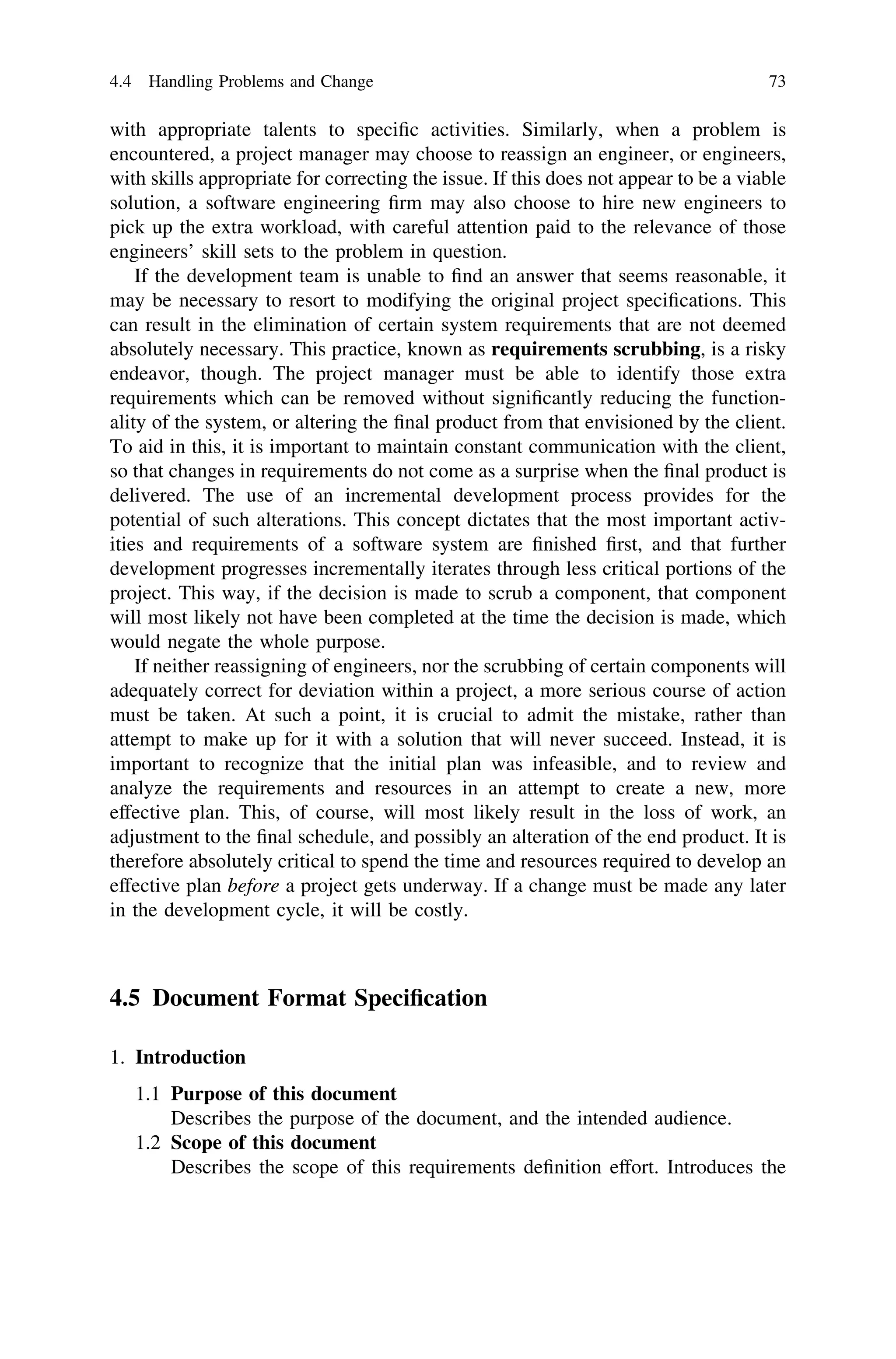 with appropriate talents to speciﬁc activities. Similarly, when a problem is
encountered, a project manager may choose to reassign an engineer, or engineers,
with skills appropriate for correcting the issue. If this does not appear to be a viable
solution, a software engineering ﬁrm may also choose to hire new engineers to
pick up the extra workload, with careful attention paid to the relevance of those
engineers’ skill sets to the problem in question.
If the development team is unable to ﬁnd an answer that seems reasonable, it
may be necessary to resort to modifying the original project speciﬁcations. This
can result in the elimination of certain system requirements that are not deemed
absolutely necessary. This practice, known as requirements scrubbing, is a risky
endeavor, though. The project manager must be able to identify those extra
requirements which can be removed without signiﬁcantly reducing the function-
ality of the system, or altering the ﬁnal product from that envisioned by the client.
To aid in this, it is important to maintain constant communication with the client,
so that changes in requirements do not come as a surprise when the ﬁnal product is
delivered. The use of an incremental development process provides for the
potential of such alterations. This concept dictates that the most important activ-
ities and requirements of a software system are ﬁnished ﬁrst, and that further
development progresses incrementally iterates through less critical portions of the
project. This way, if the decision is made to scrub a component, that component
will most likely not have been completed at the time the decision is made, which
would negate the whole purpose.
If neither reassigning of engineers, nor the scrubbing of certain components will
adequately correct for deviation within a project, a more serious course of action
must be taken. At such a point, it is crucial to admit the mistake, rather than
attempt to make up for it with a solution that will never succeed. Instead, it is
important to recognize that the initial plan was infeasible, and to review and
analyze the requirements and resources in an attempt to create a new, more
effective plan. This, of course, will most likely result in the loss of work, an
adjustment to the ﬁnal schedule, and possibly an alteration of the end product. It is
therefore absolutely critical to spend the time and resources required to develop an
effective plan before a project gets underway. If a change must be made any later
in the development cycle, it will be costly.
4.5 Document Format Speciﬁcation
1. Introduction
1.1 Purpose of this document
Describes the purpose of the document, and the intended audience.
1.2 Scope of this document
Describes the scope of this requirements deﬁnition effort. Introduces the
4.4 Handling Problems and Change 73
 