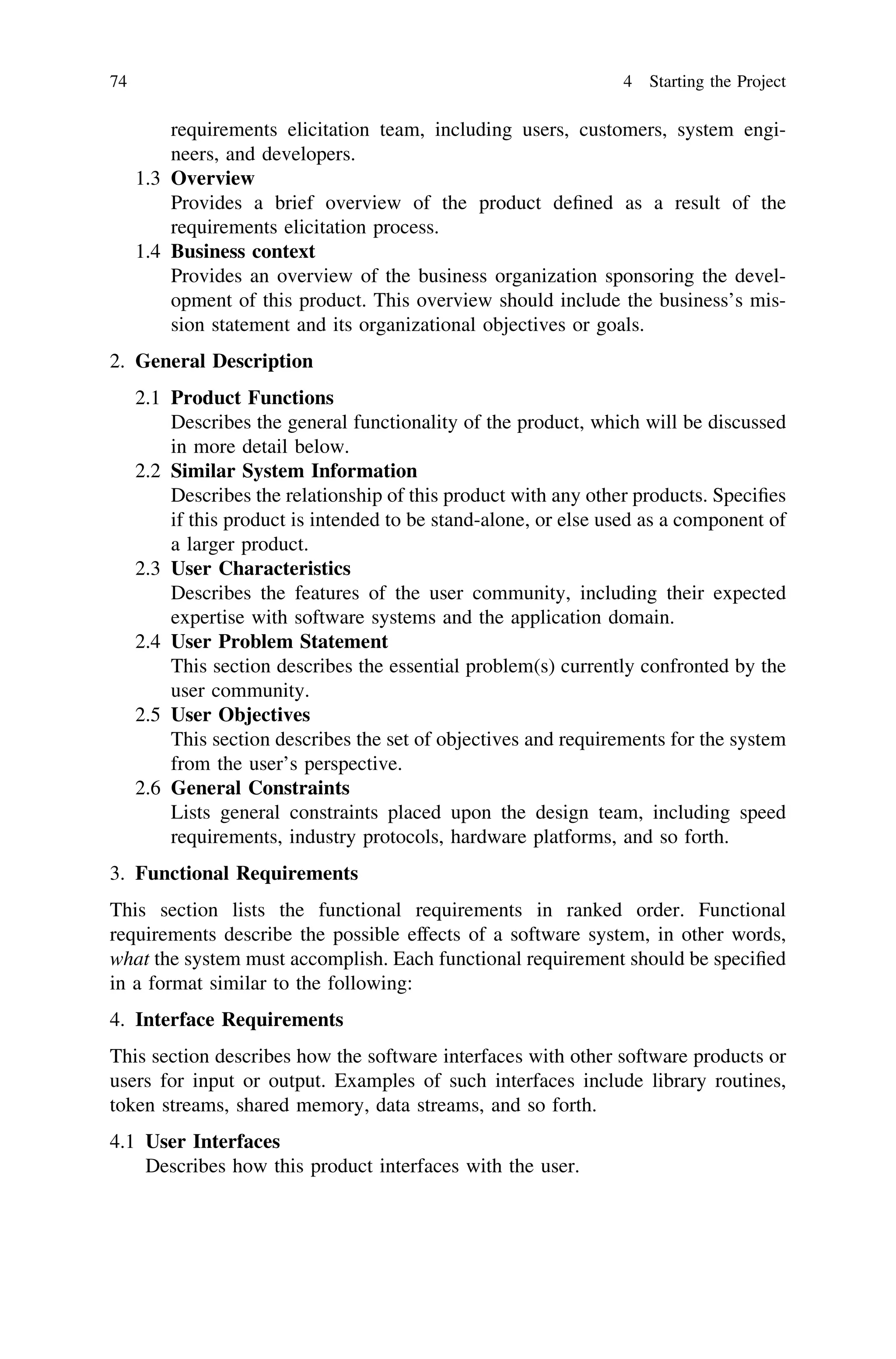 requirements elicitation team, including users, customers, system engi-
neers, and developers.
1.3 Overview
Provides a brief overview of the product deﬁned as a result of the
requirements elicitation process.
1.4 Business context
Provides an overview of the business organization sponsoring the devel-
opment of this product. This overview should include the business’s mis-
sion statement and its organizational objectives or goals.
2. General Description
2.1 Product Functions
Describes the general functionality of the product, which will be discussed
in more detail below.
2.2 Similar System Information
Describes the relationship of this product with any other products. Speciﬁes
if this product is intended to be stand-alone, or else used as a component of
a larger product.
2.3 User Characteristics
Describes the features of the user community, including their expected
expertise with software systems and the application domain.
2.4 User Problem Statement
This section describes the essential problem(s) currently confronted by the
user community.
2.5 User Objectives
This section describes the set of objectives and requirements for the system
from the user’s perspective.
2.6 General Constraints
Lists general constraints placed upon the design team, including speed
requirements, industry protocols, hardware platforms, and so forth.
3. Functional Requirements
This section lists the functional requirements in ranked order. Functional
requirements describe the possible effects of a software system, in other words,
what the system must accomplish. Each functional requirement should be speciﬁed
in a format similar to the following:
4. Interface Requirements
This section describes how the software interfaces with other software products or
users for input or output. Examples of such interfaces include library routines,
token streams, shared memory, data streams, and so forth.
4.1 User Interfaces
Describes how this product interfaces with the user.
74 4 Starting the Project
 