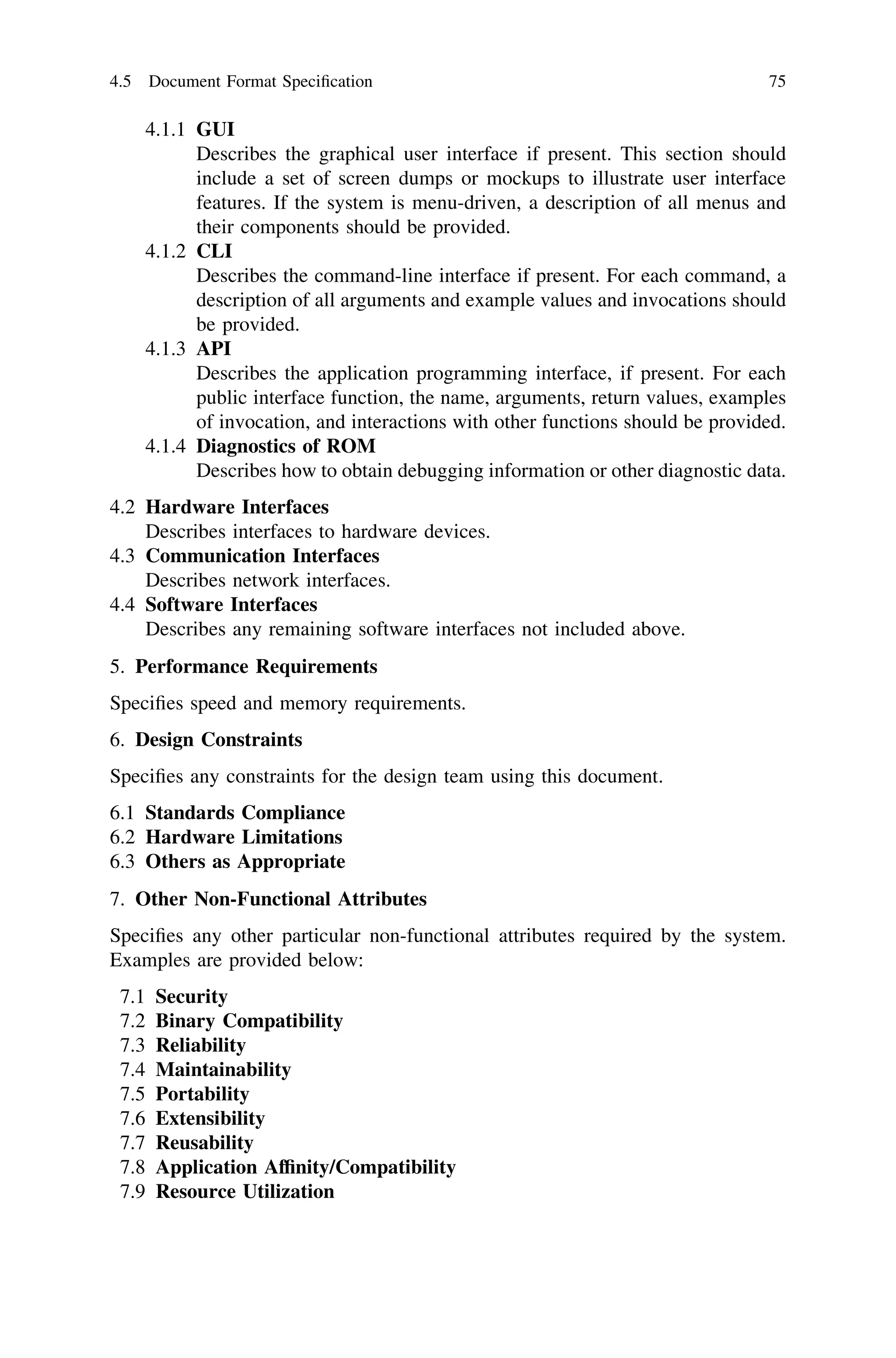 4.1.1 GUI
Describes the graphical user interface if present. This section should
include a set of screen dumps or mockups to illustrate user interface
features. If the system is menu-driven, a description of all menus and
their components should be provided.
4.1.2 CLI
Describes the command-line interface if present. For each command, a
description of all arguments and example values and invocations should
be provided.
4.1.3 API
Describes the application programming interface, if present. For each
public interface function, the name, arguments, return values, examples
of invocation, and interactions with other functions should be provided.
4.1.4 Diagnostics of ROM
Describes how to obtain debugging information or other diagnostic data.
4.2 Hardware Interfaces
Describes interfaces to hardware devices.
4.3 Communication Interfaces
Describes network interfaces.
4.4 Software Interfaces
Describes any remaining software interfaces not included above.
5. Performance Requirements
Speciﬁes speed and memory requirements.
6. Design Constraints
Speciﬁes any constraints for the design team using this document.
6.1 Standards Compliance
6.2 Hardware Limitations
6.3 Others as Appropriate
7. Other Non-Functional Attributes
Speciﬁes any other particular non-functional attributes required by the system.
Examples are provided below:
7.1 Security
7.2 Binary Compatibility
7.3 Reliability
7.4 Maintainability
7.5 Portability
7.6 Extensibility
7.7 Reusability
7.8 Application Afﬁnity/Compatibility
7.9 Resource Utilization
4.5 Document Format Speciﬁcation 75
 