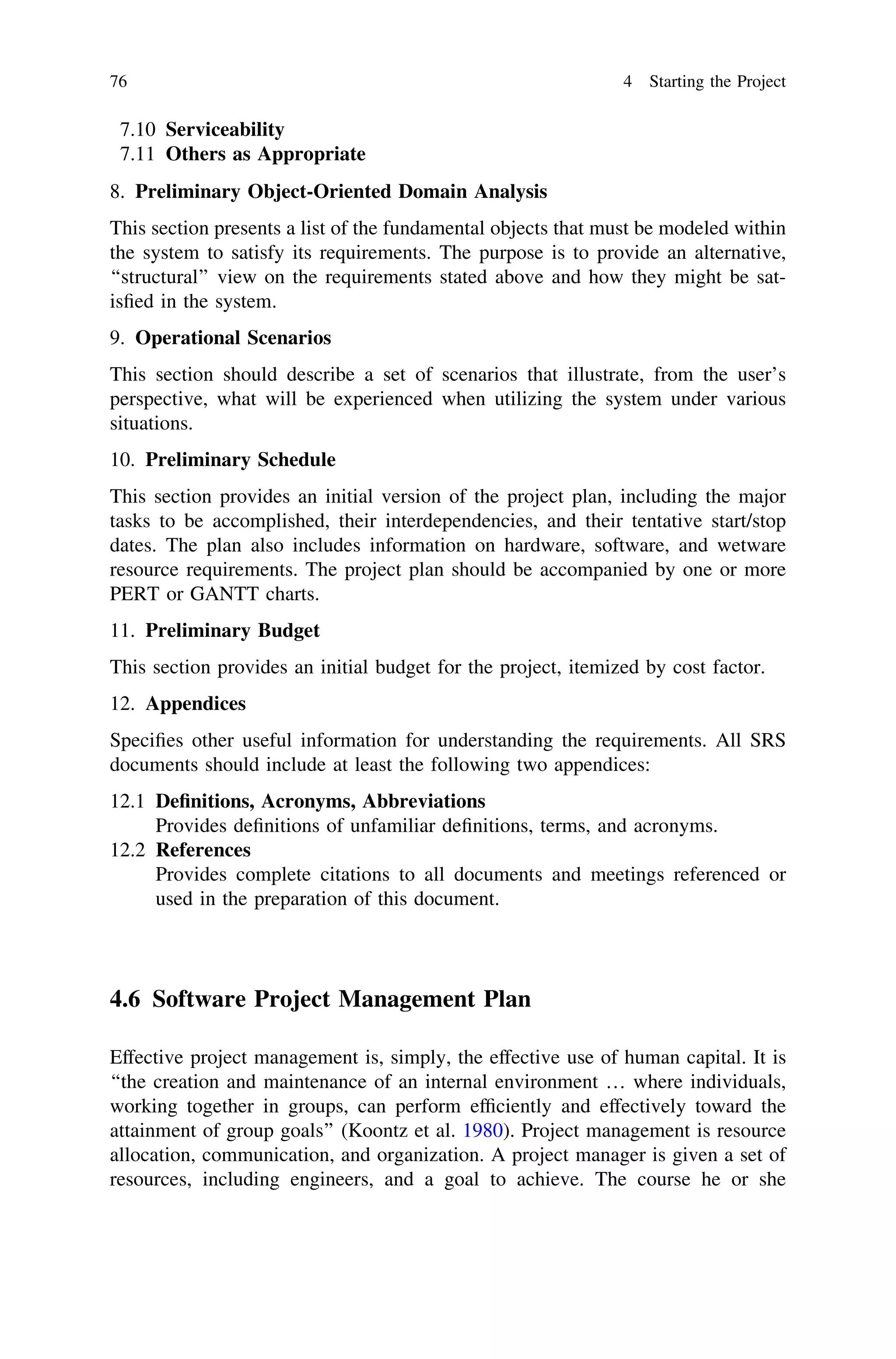7.10 Serviceability
7.11 Others as Appropriate
8. Preliminary Object-Oriented Domain Analysis
This section presents a list of the fundamental objects that must be modeled within
the system to satisfy its requirements. The purpose is to provide an alternative,
‘‘structural’’ view on the requirements stated above and how they might be sat-
isﬁed in the system.
9. Operational Scenarios
This section should describe a set of scenarios that illustrate, from the user’s
perspective, what will be experienced when utilizing the system under various
situations.
10. Preliminary Schedule
This section provides an initial version of the project plan, including the major
tasks to be accomplished, their interdependencies, and their tentative start/stop
dates. The plan also includes information on hardware, software, and wetware
resource requirements. The project plan should be accompanied by one or more
PERT or GANTT charts.
11. Preliminary Budget
This section provides an initial budget for the project, itemized by cost factor.
12. Appendices
Speciﬁes other useful information for understanding the requirements. All SRS
documents should include at least the following two appendices:
12.1 Deﬁnitions, Acronyms, Abbreviations
Provides deﬁnitions of unfamiliar deﬁnitions, terms, and acronyms.
12.2 References
Provides complete citations to all documents and meetings referenced or
used in the preparation of this document.
4.6 Software Project Management Plan
Effective project management is, simply, the effective use of human capital. It is
‘‘the creation and maintenance of an internal environment … where individuals,
working together in groups, can perform efﬁciently and effectively toward the
attainment of group goals’’ (Koontz et al. 1980). Project management is resource
allocation, communication, and organization. A project manager is given a set of
resources, including engineers, and a goal to achieve. The course he or she
76 4 Starting the Project
 