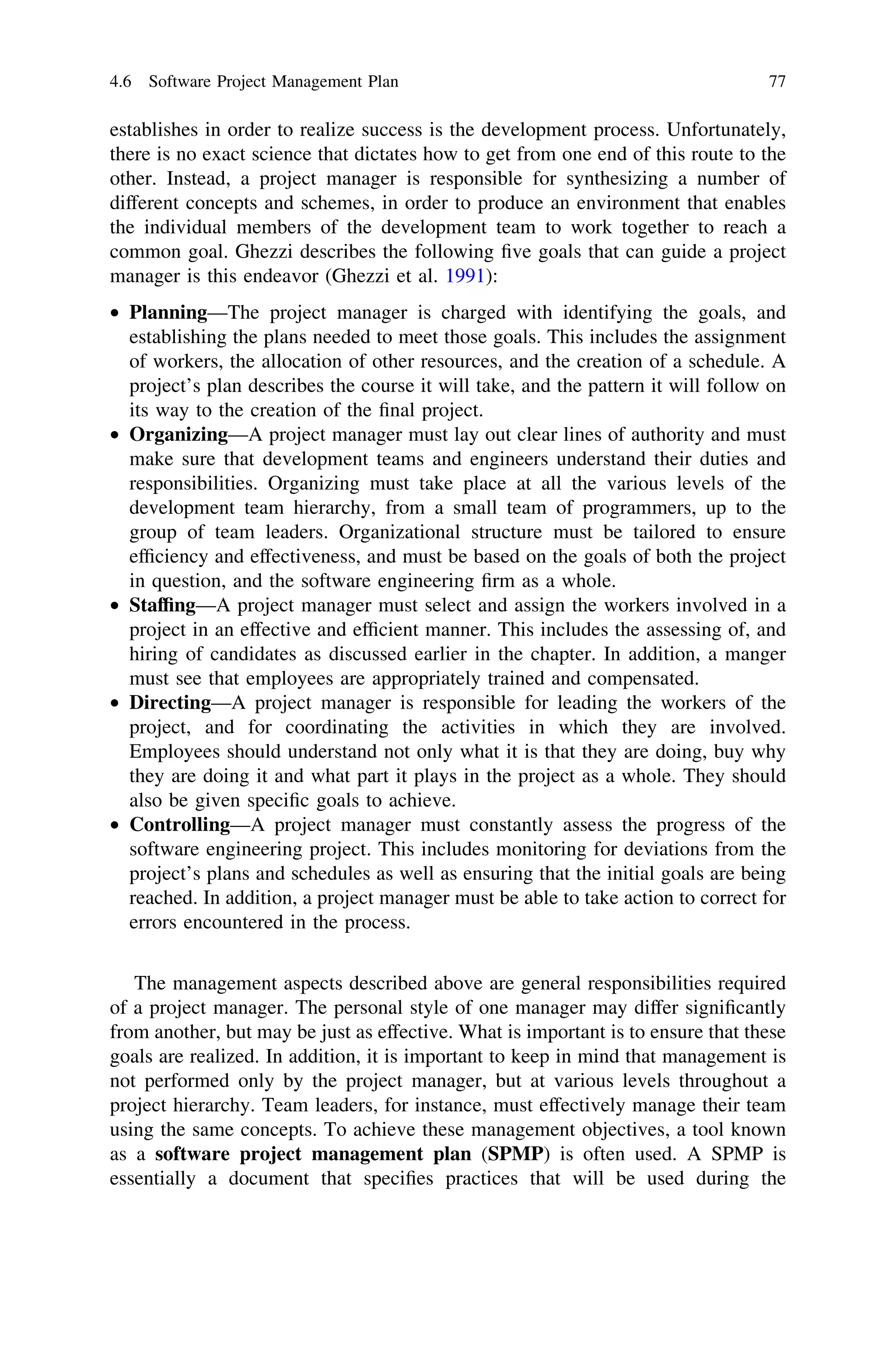 establishes in order to realize success is the development process. Unfortunately,
there is no exact science that dictates how to get from one end of this route to the
other. Instead, a project manager is responsible for synthesizing a number of
different concepts and schemes, in order to produce an environment that enables
the individual members of the development team to work together to reach a
common goal. Ghezzi describes the following ﬁve goals that can guide a project
manager is this endeavor (Ghezzi et al. 1991):
• Planning—The project manager is charged with identifying the goals, and
establishing the plans needed to meet those goals. This includes the assignment
of workers, the allocation of other resources, and the creation of a schedule. A
project’s plan describes the course it will take, and the pattern it will follow on
its way to the creation of the ﬁnal project.
• Organizing—A project manager must lay out clear lines of authority and must
make sure that development teams and engineers understand their duties and
responsibilities. Organizing must take place at all the various levels of the
development team hierarchy, from a small team of programmers, up to the
group of team leaders. Organizational structure must be tailored to ensure
efﬁciency and effectiveness, and must be based on the goals of both the project
in question, and the software engineering ﬁrm as a whole.
• Stafﬁng—A project manager must select and assign the workers involved in a
project in an effective and efﬁcient manner. This includes the assessing of, and
hiring of candidates as discussed earlier in the chapter. In addition, a manger
must see that employees are appropriately trained and compensated.
• Directing—A project manager is responsible for leading the workers of the
project, and for coordinating the activities in which they are involved.
Employees should understand not only what it is that they are doing, buy why
they are doing it and what part it plays in the project as a whole. They should
also be given speciﬁc goals to achieve.
• Controlling—A project manager must constantly assess the progress of the
software engineering project. This includes monitoring for deviations from the
project’s plans and schedules as well as ensuring that the initial goals are being
reached. In addition, a project manager must be able to take action to correct for
errors encountered in the process.
The management aspects described above are general responsibilities required
of a project manager. The personal style of one manager may differ signiﬁcantly
from another, but may be just as effective. What is important is to ensure that these
goals are realized. In addition, it is important to keep in mind that management is
not performed only by the project manager, but at various levels throughout a
project hierarchy. Team leaders, for instance, must effectively manage their team
using the same concepts. To achieve these management objectives, a tool known
as a software project management plan (SPMP) is often used. A SPMP is
essentially a document that speciﬁes practices that will be used during the
4.6 Software Project Management Plan 77
 
