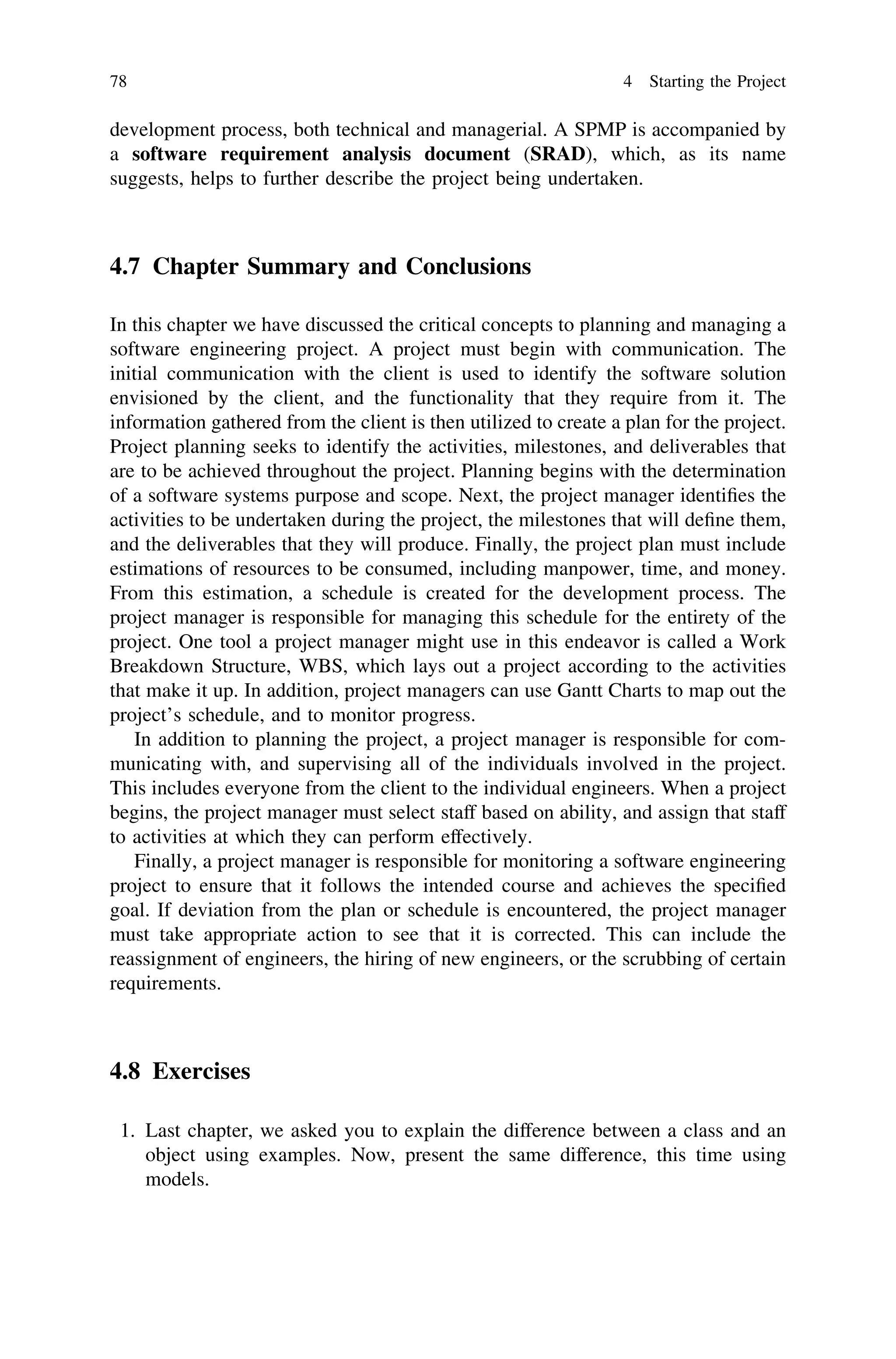 development process, both technical and managerial. A SPMP is accompanied by
a software requirement analysis document (SRAD), which, as its name
suggests, helps to further describe the project being undertaken.
4.7 Chapter Summary and Conclusions
In this chapter we have discussed the critical concepts to planning and managing a
software engineering project. A project must begin with communication. The
initial communication with the client is used to identify the software solution
envisioned by the client, and the functionality that they require from it. The
information gathered from the client is then utilized to create a plan for the project.
Project planning seeks to identify the activities, milestones, and deliverables that
are to be achieved throughout the project. Planning begins with the determination
of a software systems purpose and scope. Next, the project manager identiﬁes the
activities to be undertaken during the project, the milestones that will deﬁne them,
and the deliverables that they will produce. Finally, the project plan must include
estimations of resources to be consumed, including manpower, time, and money.
From this estimation, a schedule is created for the development process. The
project manager is responsible for managing this schedule for the entirety of the
project. One tool a project manager might use in this endeavor is called a Work
Breakdown Structure, WBS, which lays out a project according to the activities
that make it up. In addition, project managers can use Gantt Charts to map out the
project’s schedule, and to monitor progress.
In addition to planning the project, a project manager is responsible for com-
municating with, and supervising all of the individuals involved in the project.
This includes everyone from the client to the individual engineers. When a project
begins, the project manager must select staff based on ability, and assign that staff
to activities at which they can perform effectively.
Finally, a project manager is responsible for monitoring a software engineering
project to ensure that it follows the intended course and achieves the speciﬁed
goal. If deviation from the plan or schedule is encountered, the project manager
must take appropriate action to see that it is corrected. This can include the
reassignment of engineers, the hiring of new engineers, or the scrubbing of certain
requirements.
4.8 Exercises
1. Last chapter, we asked you to explain the difference between a class and an
object using examples. Now, present the same difference, this time using
models.
78 4 Starting the Project
 