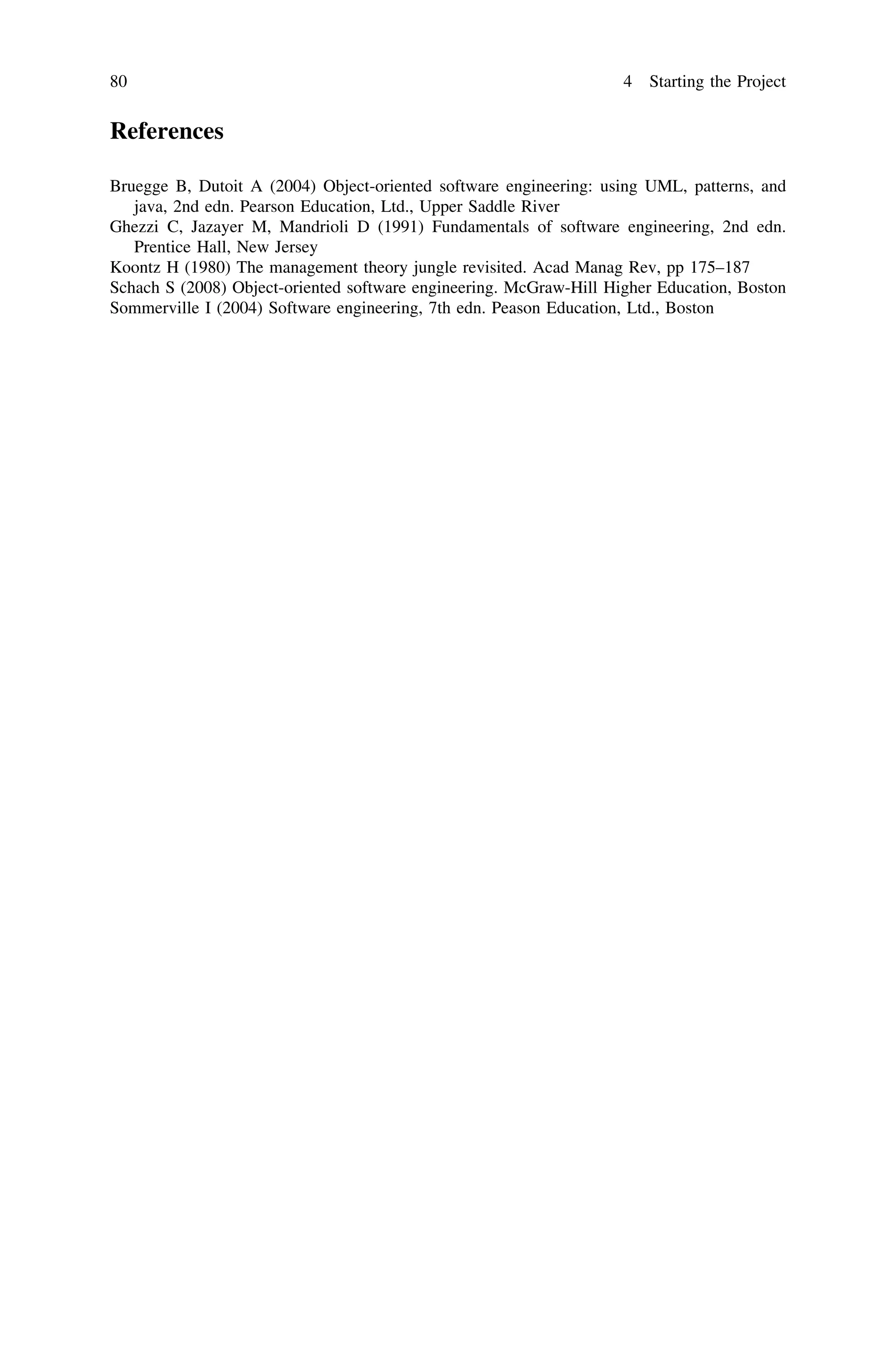 References
Bruegge B, Dutoit A (2004) Object-oriented software engineering: using UML, patterns, and
java, 2nd edn. Pearson Education, Ltd., Upper Saddle River
Ghezzi C, Jazayer M, Mandrioli D (1991) Fundamentals of software engineering, 2nd edn.
Prentice Hall, New Jersey
Koontz H (1980) The management theory jungle revisited. Acad Manag Rev, pp 175–187
Schach S (2008) Object-oriented software engineering. McGraw-Hill Higher Education, Boston
Sommerville I (2004) Software engineering, 7th edn. Peason Education, Ltd., Boston
80 4 Starting the Project
 