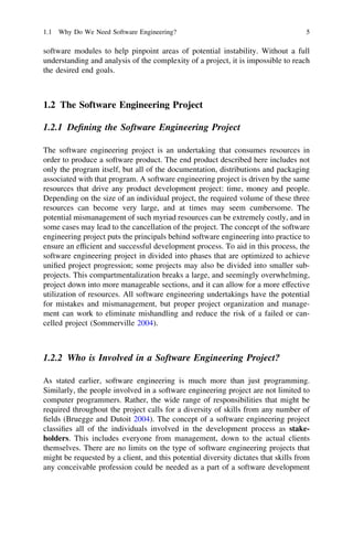 software modules to help pinpoint areas of potential instability. Without a full
understanding and analysis of the complexity of a project, it is impossible to reach
the desired end goals.
1.2 The Software Engineering Project
1.2.1 Deﬁning the Software Engineering Project
The software engineering project is an undertaking that consumes resources in
order to produce a software product. The end product described here includes not
only the program itself, but all of the documentation, distributions and packaging
associated with that program. A software engineering project is driven by the same
resources that drive any product development project: time, money and people.
Depending on the size of an individual project, the required volume of these three
resources can become very large, and at times may seem cumbersome. The
potential mismanagement of such myriad resources can be extremely costly, and in
some cases may lead to the cancellation of the project. The concept of the software
engineering project puts the principals behind software engineering into practice to
ensure an efﬁcient and successful development process. To aid in this process, the
software engineering project in divided into phases that are optimized to achieve
uniﬁed project progression; some projects may also be divided into smaller sub-
projects. This compartmentalization breaks a large, and seemingly overwhelming,
project down into more manageable sections, and it can allow for a more effective
utilization of resources. All software engineering undertakings have the potential
for mistakes and mismanagement, but proper project organization and manage-
ment can work to eliminate mishandling and reduce the risk of a failed or can-
celled project (Sommerville 2004).
1.2.2 Who is Involved in a Software Engineering Project?
As stated earlier, software engineering is much more than just programming.
Similarly, the people involved in a software engineering project are not limited to
computer programmers. Rather, the wide range of responsibilities that might be
required throughout the project calls for a diversity of skills from any number of
ﬁelds (Bruegge and Dutoit 2004). The concept of a software engineering project
classiﬁes all of the individuals involved in the development process as stake-
holders. This includes everyone from management, down to the actual clients
themselves. There are no limits on the type of software engineering projects that
might be requested by a client, and this potential diversity dictates that skills from
any conceivable profession could be needed as a part of a software development
1.1 Why Do We Need Software Engineering? 5
 