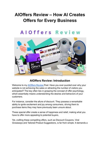 AIOffers Review – How AI Creates
Offers for Every Business
AIOffers Review: Introduction
Welcome to my AIOffers Review Post. Have you ever puzzled over why your
website is not achieving the sales or attracting the number of visitors you
anticipated? The key often lies in grasping the concept of offer psychology,
which essentially means understanding the desires and behaviors of your
customers.
For instance, consider the allure of discount. They possess a remarkable
ability to ignite excitement and joy among consumers, driving them to
purchase items they may have previously been unsure about.
These special offer create a sense of happiness and relief, making what you
have to offer more appealing to potential buyers.
Yet, crafting these compelling offers, such as Discount Coupons, Viral
Giveaways and Tailored Product Suggestions, is far from simple. It demands a
 