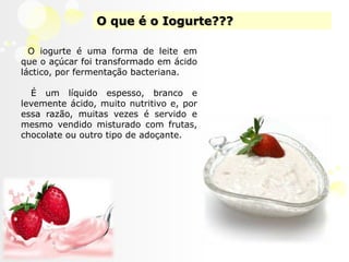 O que é o Iogurte???O iogurte é uma forma de leite em que o açúcar foi transformado em ácido láctico, por fermentação bacteriana. É um líquido espesso, branco e levemente ácido, muito nutritivo e, por essa razão, muitas vezes é servido e mesmo vendido misturado com frutas, chocolate ou outro tipo de adoçante.