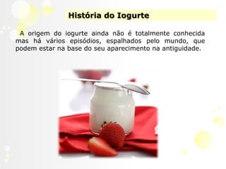 História do IogurteA origem do iogurte ainda não é totalmente conhecida mas há vários episódios, espalhados pelo mundo, que podem estar na base do seu aparecimento na antiguidade.