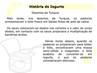 História do IogurteDesertos da TurquiaMais tarde, nos desertos da Turquia, os pastores armazenavam o leite fresco em bolsas feitas de pele de cabra. Os sacos colocavam-se atados nos camelos e o calor do corpo destes, em contacto com os sacos propiciava a multiplicação de bactérias ácidas. Várias horas depois, quando os pastores se preparavam para beber o leite, encontravam uma massa semi-sólida e coagulada: o leite acabara de converter-se em iogurte, o que os pastores consideravam delicioso. 
