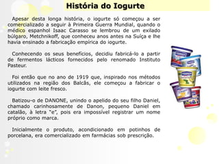 História do IogurteApesar desta longa história, o iogurte só começou a ser comercializado a seguir à Primeira Guerra Mundial, quando o médico espanhol Isaac Carassose lembrou de um exilado búlgaro, Metchnikoff, que conheceu anos antes na Suíça e lhe havia ensinado a fabricação empírica do iogurte. Conhecendo os seus benefícios, decidiu fabricá-lo a partir de fermentos lácticos fornecidos pelo renomado Instituto Pasteur. Foi então que no ano de 1919que, inspirado nos métodos utilizados na região dos Balcãs, ele começou a fabricar o iogurte com leite fresco.Batizou-ode DANONE, unindo o apelido do seu filho Daniel, chamado carinhosamente de Danon, pequeno Daniel em catalão, à letra “e”, pois era impossível registrar um nome próprio como marca.Inicialmente o produto, acondicionado em potinhos de porcelana, era comercializado em farmácias sob prescrição.