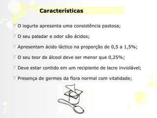 CaracterísticasO iogurte apresenta uma consistência pastosa;O seu paladar e odor são ácidos; Apresentam ácido láctico na proporção de 0,5 a 1,5%; O seu teor de álcool deve ser menor que 0,25%; Deve estar contido em um recipiente de lacre inviolável;Presença de germes da flora normal com vitalidade;