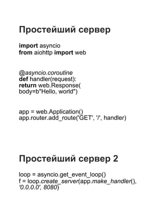  
 
Простейший сервер
 
import asyncio
from aiohttp import web
 
 
@asyncio.coroutine
def handler(request):
return web.Response(
body=b"Hello, world")
 
 
app = web.Application()
app.router.add_route('GET', '/', handler)
 
 
 
 
 
Простейший сервер 2
 
loop = asyncio.get_event_loop()
f = loop.create_server(app.make_handler(),
'0.0.0.0', 8080)
 