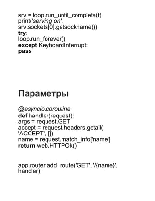 srv = loop.run_until_complete(f)
print('serving on',
srv.sockets[0].getsockname())
try:
loop.run_forever()
except KeyboardInterrupt:
pass
 
 
 
 
 
Параметры
 
@asyncio.coroutine
def handler(request):
args = request.GET
accept = request.headers.getall(
'ACCEPT', [])
name = request.match_info['name']
return web.HTTPOk()
 
 
app.router.add_route('GET', '/{name}',
handler)
 
 
 