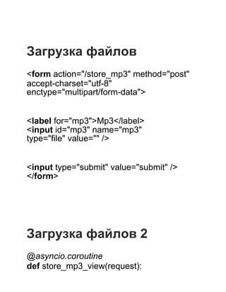  
 
 
Загрузка файлов
 
<form action="/store_mp3" method="post"
accept­charset="utf­8"
enctype="multipart/form­data">
 
 
<label for="mp3">Mp3</label>
<input id="mp3" name="mp3"
type="file" value="" />
 
 
<input type="submit" value="submit" />
</form>
 
 
 
 
 
Загрузка файлов 2
 
@asyncio.coroutine
def store_mp3_view(request):
 