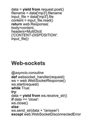 data = yield from request.post()
filename = data['mp3'].filename
input_file = data['mp3'].file
content = input_file.read()
return web.Response(
body=content,
headers=MultiDict(
{'CONTENT­DISPOSITION':
input_file})
 
 
 
 
 
Web­sockets
 
@asyncio.coroutine
def websocket_handler(request):
ws = web.WebSocketResponse()
ws.start(request)
while True:
try:
data = yield from ws.receive_str()
if data == 'close':
ws.close()
else:
ws.send_str(data + '/answer')
except web.WebSocketDisconnectedError
 