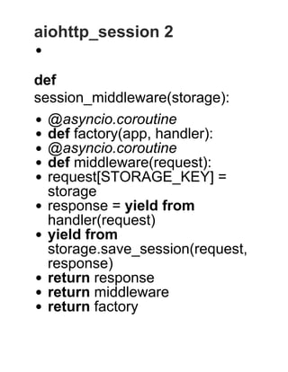 aiohttp_session 2
 
def
session_middleware(storage):
@asyncio.coroutine
def factory(app, handler):
@asyncio.coroutine
def middleware(request):
request[STORAGE_KEY] =
storage
response = yield from
handler(request)
yield from
storage.save_session(request,
response)
return response
return middleware
return factory
 
 