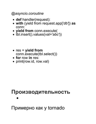  
@asyncio.coroutine
def handler(request):
with (yield from request.app['db']) as
conn:
yield from conn.execute(
tbl.insert().values(val='abc'))
 
 
res = yield from
conn.execute(tbl.select())
for row in res:
print(row.id, row.val)
 
 
 
 
 
 
Производительность
 
Примерно как у tornado
 
