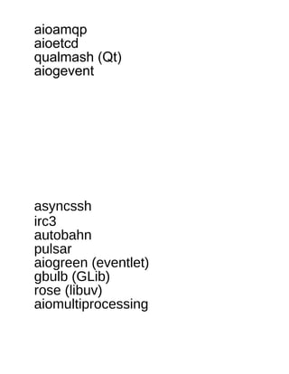 aioamqp
aioetcd
qualmash (Qt)
aiogevent
 
 
 
 
 
 
 
 
asyncssh
irc3
autobahn
pulsar
aiogreen (eventlet)
gbulb (GLib)
rose (libuv)
aiomultiprocessing
 
 
 
 