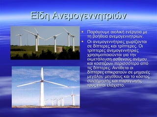 Είδη Ανεμογεννητριών Παράγουμε αιολική ενέργεια με τη βοήθεια ανεμογεννητριών. Οι ανεμογεννήτριες χωρίζονται σε δίπτερες και τρίπτερες. Οι τρίπτερες ανεμογεννήτριες χρησιμοποιούνται για την εκμετάλευση ασθενούς ανέμου και κοστίζουν περισσότερο από τις δίπτερες. Αντίθετα οι δίπτερες επικρατούν σε μηχανές μεγάλου μεγέθους και το κόστος συντήρησής και παραγωγής τους είναι ελάχιστο.  