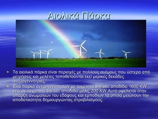 Αιολικά Πάρκα Τα αιολικά πάρκα είναι περιοχές με πολλούς ανέμους που ύστερα από μετρήσεις και μελέτες τοποθετούνται εκεί μερικές δεκάδες ανεμογεννήτριες. Ένα πάρκο ανεμογεννητριών με ταχύτητα 8 m / sec  αποδίδει 1600  KW  ενώ σε ταχύτητα  4m/sec  αποδίδει μόλις 200  KW. Αυτό οφείλεται στην ύπαρξη ανωμαλιών του εδάφους και εμποδίων τα οποία μειώνουν την αποδοτικότητα δημιουργώντας στροβιλισμούς.  