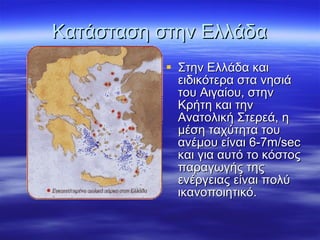 Κατάσταση στην Ελλάδα Στην Ελλάδα και ειδικότερα στα νησιά του Αιγαίου, στην Κρήτη και την Ανατολική Στερεά, η μέση ταχύτητα του ανέμου είναι 6-7 m/sec  και για αυτό το κόστος παραγωγής της ενέργειας είναι πολύ ικανοποιητικό. 
