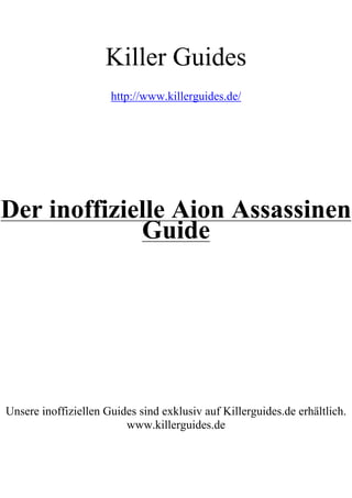 Killer Guides
                      http://www.killerguides.de/




Der inoffizielle Aion Assassinen
             Guide




Unsere inoffiziellen Guides sind exklusiv auf Killerguides.de erhältlich.
                         www.killerguides.de
 