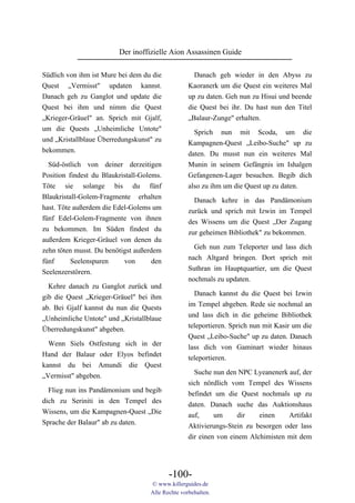 Der inoffizielle Aion Assassinen Guide

Südlich von ihm ist Mure bei dem du die              Danach geh wieder in den Abyss zu
Quest „Vermisst" updaten kannst.                   Kaoranerk um die Quest ein weiteres Mal
Danach geh zu Ganglot und update die               up zu daten. Geh nun zu Hisui und beende
Quest bei ihm und nimm die Quest                   die Quest bei ihr. Du hast nun den Titel
„Krieger-Gräuel" an. Sprich mit Gjalf,             „Balaur-Zunge" erhalten.
um die Quests „Unheimliche Untote"                  Sprich nun mit Scoda, um die
und „Kristallblaue Überredungskunst" zu            Kampagnen-Quest „Leibo-Suche" up zu
bekommen.
                                                   daten. Du musst nun ein weiteres Mal
  Süd-östlich von deiner derzeitigen               Munin in seinem Gefängnis im Ishalgen
Position findest du Blaukristall-Golems.           Gefangenen-Lager besuchen. Begib dich
Töte sie solange bis du fünf                       also zu ihm um die Quest up zu daten.
Blaukristall-Golem-Fragmente erhalten
                                                     Danach kehre in das Pandämonium
hast. Töte außerdem die Edel-Golems um
                                                   zurück und sprich mit Izwin im Tempel
fünf Edel-Golem-Fragmente von ihnen
                                                   des Wissens um die Quest „Der Zugang
zu bekommen. Im Süden findest du
                                                   zur geheimen Bibliothek" zu bekommen.
außerdem Krieger-Gräuel von denen du
zehn töten musst. Du benötigst außerdem              Geh nun zum Teleporter und lass dich
fünf      Seelenspuren     von       den           nach Altgard bringen. Dort sprich mit
Seelenzerstörern.                                  Suthran im Hauptquartier, um die Quest
                                                   nochmals zu updaten.
  Kehre danach zu Ganglot zurück und
                                                     Danach kannst du die Quest bei Izwin
gib die Quest „Krieger-Gräuel" bei ihm
                                                   im Tempel abgeben. Rede sie nochmal an
ab. Bei Gjalf kannst du nun die Quests
                                                   und lass dich in die geheime Bibliothek
„Unheimliche Untote" und „Kristallblaue
                                                   teleportieren. Sprich nun mit Kasir um die
Überredungskunst" abgeben.
                                                   Quest „Leibo-Suche" up zu daten. Danach
  Wenn Siels Ostfestung sich in der                lass dich von Gaminart wieder hinaus
Hand der Balaur oder Elyos befindet                teleportieren.
kannst du bei Amundi die Quest
                                                     Suche nun den NPC Lyeanenerk auf, der
„Vermisst" abgeben.
                                                   sich nördlich vom Tempel des Wissens
  Flieg nun ins Pandämonium und begib              befindet um die Quest nochmals up zu
dich zu Seriniti in den Tempel des                 daten. Danach suche das Auktionshaus
Wissens, um die Kampagnen-Quest „Die               auf,     um      dir   einen    Artifakt
Sprache der Balaur" ab zu daten.                   Aktivierungs-Stein zu besorgen oder lass
                                                   dir einen von einem Alchimisten mit dem




                                           -100-
                                    © www.killerguides.de
                                    Alle Rechte vorbehalten.
 