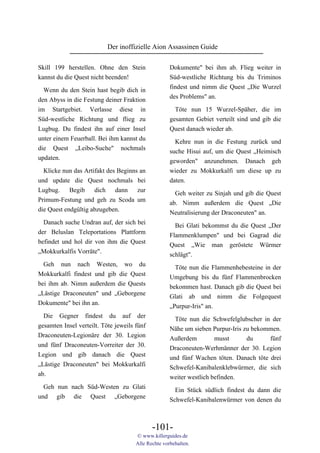 Der inoffizielle Aion Assassinen Guide

Skill 199 herstellen. Ohne den Stein                 Dokumente" bei ihm ab. Flieg weiter in
kannst du die Quest nicht beenden!                   Süd-westliche Richtung bis du Triminos
                                                     findest und nimm die Quest „Die Wurzel
  Wenn du den Stein hast begib dich in
                                                     des Problems" an.
den Abyss in die Festung deiner Fraktion
im Startgebiet. Verlasse diese in                      Töte nun 15 Wurzel-Späher, die im
Süd-westliche Richtung und flieg zu                  gesamten Gebiet verteilt sind und gib die
Lugbug. Du findest ihn auf einer Insel               Quest danach wieder ab.
unter einem Feuerball. Bei ihm kannst du               Kehre nun in die Festung zurück und
die Quest „Leibo-Suche" nochmals                     suche Hisui auf, um die Quest „Heimisch
updaten.                                             geworden" anzunehmen. Danach geh
  Klicke nun das Artifakt des Beginns an             wieder zu Mokkurkalfi um diese up zu
und update die Quest nochmals bei                    daten.
Lugbug. Begib dich dann zur
                                                       Geh weiter zu Sinjah und gib die Quest
Primum-Festung und geh zu Scoda um
                                                     ab. Nimm außerdem die Quest „Die
die Quest endgültig abzugeben.
                                                     Neutralisierung der Draconeuten" an.
  Danach suche Undran auf, der sich bei                Bei Glati bekommst du die Quest „Der
der Beluslan Teleportations Plattform                Flammenklumpen" und bei Gagrad die
befindet und hol dir von ihm die Quest               Quest „Wie man geröstete Würmer
„Mokkurkalfis Vorräte".                              schlägt".
  Geh nun nach Westen, wo du                           Töte nun die Flammenhebesteine in der
Mokkurkalfi findest und gib die Quest                Umgebung bis du fünf Flammenbrocken
bei ihm ab. Nimm außerdem die Quests                 bekommen hast. Danach gib die Quest bei
„Lästige Draconeuten" und „Geborgene                 Glati ab und nimm die Folgequest
Dokumente" bei ihn an.                               „Purpur-Iris" an.
  Die Gegner findest du auf der                        Töte nun die Schwefelglubscher in der
gesamten Insel verteilt. Töte jeweils fünf           Nähe um sieben Purpur-Iris zu bekommen.
Draconeuten-Legionäre der 30. Legion                 Außerdem         musst      du     fünf
und fünf Draconeuten-Vorreiter der 30.               Draconeuten-Werhmänner der 30. Legion
Legion und gib danach die Quest                      und fünf Wachen töten. Danach töte drei
„Lästige Draconeuten" bei Mokkurkalfi                Schwefel-Kanibalenklebwürmer, die sich
ab.                                                  weiter westlich befinden.
  Geh nun nach Süd-Westen zu Glati                     Ein Stück südlich findest du dann die
und gib die Quest „Geborgene                         Schwefel-Kanibalenwürmer von denen du



                                             -101-
                                      © www.killerguides.de
                                      Alle Rechte vorbehalten.
 