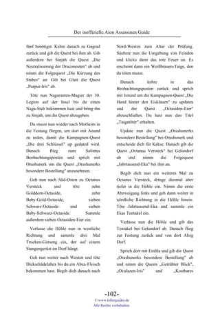 Der inoffizielle Aion Assassinen Guide

fünf benötigst. Kehre danach zu Gagrad             Nord-Westen zum Altar der Prüfung.
zurück und gib die Quest bei ihm ab. Gib           Säubere nun die Umgebung von Feinden
außerdem bei Sinjah die Quest „Die                 und klicke dann das tote Feuer an. Es
Neutralisierung der Draconeuten" ab und            erscheint dann ein Weißbrauen-Taige, den
nimm die Folgequest „Die Kürzung des               du töten musst.
Stabes" an. Gib bei Glait die Quest
                                                     Danach         kehre    in       das
„Purpur-Iris" ab.
                                                   Beobachtungsposten zurück und sprich
  Töte nun Nagaranten-Magier der 30.               mit Jorund um die Kampagnen-Quest „Die
Legion auf der Insel bis du einen                  Hand hinter den Eisklauen" zu updaten
Naga-Stab bekommen hast und bring ihn              und     die     Quest  „Octasiden-Eier"
zu Sinjah, um die Quest abzugeben.                 abzuschließen. Du hast nun den Titel
                                                   „Taigatöter" erhalten.
  Du musst nun wieder nach Morheim in
die Festung fliegen, um dort mit Anund               Update nun die Quest „Orashunerks
zu reden, damit die Kampagnen-Quest                besondere Bestellung" bei Orashunerk und
„Die drei Schlüssel" up gedated wird.              entscheide dich für Kekse. Danach gib die
Danach       flieg    zum       Salintus           Quest „Octanus Versteck" bei Gelundorf
Beobachtungsposten und sprich mit                  ab     und    nimm      die   Folgequest
Orashunerk um die Quest „Orashunerks               „Jahrtausend-Eka" bei ihm an.
besondere Bestellung" anzunehmen.
                                                      Begib dich nun ein weiteres Mal zu
  Geh nun nach Süd-Osten zu Octanus                Octanus Versteck, dringe diesmal aber
Versteck      und       töte        zehn           tiefer in die Höhle ein. Nimm die erste
Golddorn-Octaside,                  zehn           Abzweigung links und geh dann weiter in
Baby-Gold-Octaside,              sieben            nördliche Richtung in die Höhle hinein.
Schwarz-Octaside       und       sieben            Töte Jahrtausend-Eka und sammle ein
Baby-Schwarz-Octaside.         Sammle              Ekas Tentakel ein.
außerdem sieben Octasiden-Eier ein.                  Verlasse nun die Höhle und gib das
  Verlasse die Höhle nun in westliche              Tentakel bei Gelundorf ab. Danach flieg
Richtung und sammle drei Mal                       zur Festung zurück und von dort Alsig
Trocken-Ginseng ein, der auf einem                 Dorf.
Stangengerüst im Dorf hängt.                         Sprich dort mit Embla und gib die Quest
  Geh nun weiter nach Westen und töte              „Orashunerks besondere Bestellung" ab
Dickschädelabex bis du ein Abex-Fleisch            und nimm die Quests „Getrübter Blick",
bekommen hast. Begib dich danach nach              „Oculazen-Iris"     und       „Kostbares




                                           -102-
                                    © www.killerguides.de
                                    Alle Rechte vorbehalten.
 