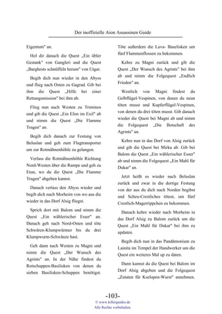 Der inoffizielle Aion Assassinen Guide

Eigentum" an.                                     Töte außerdem die Lava- Baselisken um
                                                  fünf Flammenflossen zu bekommen.
  Hol dir danach die Quest „Ein übler
Gestank" von Gangleri und die Quest                 Kehre zu Magni zurück und gib die
„Barghests schnüffeln herum" von Utgar.           Quest „Der Wunsch des Agrints" bei ihm
                                                  ab und nimm die Folgequest „Endlich
  Begib dich nun wieder in den Abyss
                                                  Frieden" an.
und flieg nach Osten zu Gagrad. Gib bei
ihm die Quest „Hilfe bei einer                      Westlich von Magni findest du
Rettungsmission" bei ihm ab.                      Gelbflügel-Vespinen, von denen du neun
                                                  töten musst und Kupferflügel-Vespinen,
  Flieg nun nach Westen zu Triminos
                                                  von denen du drei töten musst. Gib danach
und gib die Quest „Ein Elim im Exil" ab
                                                  wieder die Quest bei Magni ab und nimm
und nimm die Quest „Die Flamme
                                                  die Folgequest „Die Botschaft des
Tragen" an.
                                                  Agrints" an.
 Begib dich danach zur Festung von
                                                    Kehre nun in das Dorf von Alsig zurück
Beluslan und geh zum Flugtransporter
                                                  und gib die Quest bei Mirka ab. Gib bei
um zur Rotmähnenhöhle zu gelangen.
                                                  Balom die Quest „Ein wählerischer Esser"
  Verlass die Rotmähnenhöhle Richtung             ab und nimm die Folgequest „Ein Mahl für
Nord-Westen über die Rampe und geh zu             Dukar" an.
Etun, wo du die Quest „Die Flamme
Tragen" abgeben kannst.                             Jetzt heißt es wieder nach Beluslan
                                                  zurück und zwar in die dortige Festung
  Danach verlass den Abyss wieder und             von der aus du dich nach Norden begibst
begib dich nach Morheim von wo aus die            und Scheu-Crestliches tötest, um fünf
wieder in das Dorf Alsig fliegst.                 Crestlich-Magerrippchen zu bekommen.
  Sprich dort mit Balom und nimm die                Danach kehre wieder nach Morheim in
Quest „Ein wählerischer Esser" an.                das Dorf Alsig zu Balom zurück um die
Danach geh nach Nord-Osten und töte               Quest „Ein Mahl für Dukar" bei ihm zu
Schwären-Klumpwürmer bis du drei                  updaten.
Klumpwurm-Schwänze hast.
                                                    Begib dich nun in das Pandämonium zu
  Geh dann nach Westen zu Magni und
                                                  Lainita im Tempel der Handwerker um die
nimm die Quest „Der Wunsch des
                                                  Quest ein weiteres Mal up zu daten.
Agrints" an. In der Nähe findest du
                                                    Dann kannst du die Quest bei Balom im
Rotschuppen-Basilisken von denen du
                                                  Dorf Alsig abgeben und die Folgequest
sieben Basilisken-Schuppen benötigst.
                                                  „Zutaten für Kselopen-Wurst" annehmen.



                                          -103-
                                   © www.killerguides.de
                                   Alle Rechte vorbehalten.
 