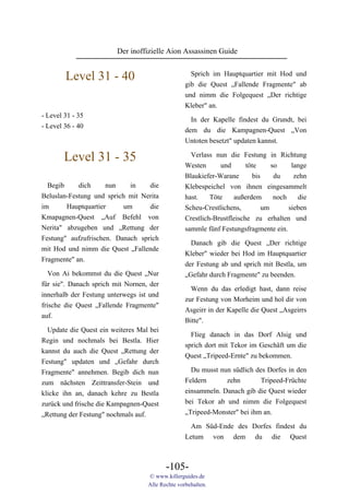 Der inoffizielle Aion Assassinen Guide


        Level 31 - 40                               Sprich im Hauptquartier mit Hod und
                                                  gib die Quest „Fallende Fragmente" ab
                                                  und nimm die Folgequest „Der richtige
                                                  Kleber" an.
- Level 31 - 35
                                                    In der Kapelle findest du Grundt, bei
- Level 36 - 40
                                                  dem du die Kampagnen-Quest „Von
                                                  Untoten besetzt" updaten kannst.

        Level 31 - 35                               Verlass nun die Festung in Richtung
                                                  Westen      und       töte     so     lange
                                                  Blaukiefer-Warane       bis     du     zehn
  Begib     dich     nun     in   die             Klebespeichel von ihnen eingesammelt
Beluslan-Festung und sprich mit Nerita            hast.    Töte    außerdem       noch    die
im      Hauptquartier      um     die             Scheu-Crestlichens,         um       sieben
Kmapagnen-Quest „Auf Befehl von                   Crestlich-Brustfleische zu erhalten und
Nerita" abzugeben und „Rettung der                sammle fünf Festungsfragmente ein.
Festung" aufzufrischen. Danach sprich
                                                    Danach gib die Quest „Der richtige
mit Hod und nimm die Quest „Fallende
                                                  Kleber" wieder bei Hod im Hauptquartier
Fragmente" an.
                                                  der Festung ab und sprich mit Bestla, um
   Von Ai bekommst du die Quest „Nur              „Gefahr durch Fragmente" zu beenden.
für sie". Danach sprich mit Nornen, der
                                                    Wenn du das erledigt hast, dann reise
innerhalb der Festung unterwegs ist und
                                                  zur Festung von Morheim und hol dir von
frische die Quest „Fallende Fragmente"
                                                  Asgeirr in der Kapelle die Quest „Asgeirrs
auf.
                                                  Bitte".
  Update die Quest ein weiteres Mal bei
                                                    Flieg danach in das Dorf Alsig und
Regin und nochmals bei Bestla. Hier
                                                  sprich dort mit Tekor im Geschäft um die
kannst du auch die Quest „Rettung der
                                                  Quest „Tripeed-Ernte" zu bekommen.
Festung" updaten und „Gefahr durch
Fragmente" annehmen. Begib dich nun                 Du musst nun südlich des Dorfes in den
zum nächsten Zeittransfer-Stein und               Feldern      zehn        Tripeed-Früchte
klicke ihn an, danach kehre zu Bestla             einsammeln. Danach gib die Quest wieder
zurück und frische die Kampagnen-Quest            bei Tekor ab und nimm die Folgequest
„Rettung der Festung" nochmals auf.               „Tripeed-Monster" bei ihm an.

                                                    Am Süd-Ende des Dorfes findest du
                                                  Letum von dem du die Quest



                                          -105-
                                   © www.killerguides.de
                                   Alle Rechte vorbehalten.
 