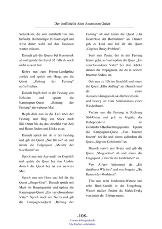 Der inoffizielle Aion Assassinen Guide

Schatzkiste, die sich unterhalb von ihm             Festung" ab und nimm die Quest „Der
befindet. Du benötigst 15 Stadtsiegel und           Gesetzlose der Rotmähnen" an. Danach
wirst daher wohl auf den Respawn                    geh zu Loki und hol dir die Quest
warten müssen.                                      „Gigrites Draky-Problem".

  Danach gib die Quests bei Kuenunerk                 Such nun Paeru, der in der Festung
ab und grinde bis Level 32 falls du noch            herum geht, auf und update die Quest „Ein
nicht so weit bist.                                 verschwundener Vater" bei ihm. Klicke
                                                    danach die Propaganda, die du in deinem
  Kehre nun zum Primus-Landeplatz
                                                    Inventar findest, an.
zurück und sprich mit Haug, um die
Quest      „Rettung  der   Festung"                   Geh nun zu Elli im Geschäft und nimm
aufzufrischen.                                      die Quest „Ellis Auftrag" an. Danach kauf
                                                    dir                                 einen
  Danach begib dich in die Festung von
                                                    Asmodier-Gruppen-Kisk-Herbeirufstein
Beluslan      und       update      die
                                                    und besorg dir vom Auktionshaus einen
Kampagnen-Quest        „Rettung    der
                                                    Weidenbaum.
Festung" ein weiteres Mal.

  Begib dich nun in die Luft über der                 Verlass nun die Festung in Richtung
Festung und flieg ein Stück nach                    Süd-Osten und geh zu Gigrite, der
Süd-Osten bis du das Artefakt von Zeit              Hohepriesterin                     im
und Raum findest und klicke es an.                  Geisterdorf-Beobachtungsposten. Update
                                                    die Kampagnen-Quest „Von Untoten
  Danach sprich mit Ai in der Festung               besetzt" bei ihr und nimm außerdem die
und gib die Quest „Nur für sie" ab und              Quest „Gigrites Geheimnis" an.
nimm die Folgequest „Meister der
                                                      Danach sprich mit Svera und gib die
Kochkunst" an.
                                                    Quest „Shugo-Gras" ab und nimm die
  Sprich nun mit Aurvandil im Geschäft              Folgequest „Gras für die Grabräuber" an.
und update die Quest bei ihm. Update
                                                      Von Alfgeir bekommst du „Ein
danach die Quest bei Ai ein weiteres
                                                    dankbarer Wächter" und von Sorgrim „Die
Mal.
                                                    Raserei der Mosbären".
  Sprich nun mit Horu und hol dir die
                                                      Töte nun zehn Rotdornen-Warane und
Quest „Shugo-Gras". Danach sprich mit
                                                    zehn Droh-Karnifs in der Umgebung.
Mani im Hauptquartier und update die
                                                    Weiter südlich findest du Malek-Draky
Kampagnen-Quest „Ein verschwundener
                                                    von denen du 15 töten musst.
Vater". Sprich noch mit Nerita und gib
die Kampagnen-Quest „Rettung der



                                            -108-
                                     © www.killerguides.de
                                     Alle Rechte vorbehalten.
 