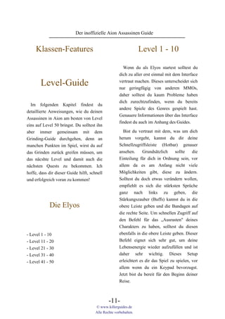 Der inoffizielle Aion Assassinen Guide


     Klassen-Features                                             Level 1 - 10

                                                        Wenn du als Elyos startest solltest du
                                                      dich zu aller erst einmal mit dem Interface

       Level-Guide                                    vertraut machen. Dieses unterscheidet sich
                                                      nur geringfügig von anderen MMOs,
                                                      daher solltest du kaum Probleme haben
                                                      dich zurechtzufinden, wenn du bereits
  Im folgenden Kapitel findest du
                                                      andere Spiele des Genres gespielt hast.
detaillierte Anweisungen, wie du deinen
                                                      Genauere Informationen über das Interface
Assassinen in Aion am besten von Level
                                                      findest du auch im Anhang des Guides.
eins auf Level 50 bringst. Du solltest ihn
aber immer gemeinsam mit dem                            Bist du vertraut mit dem, was um dich
Grinding-Guide durchgehen, denn an                    herum vorgeht, kannst du dir deine
manchen Punkten im Spiel, wirst du auf                Schnellzugriffsleiste (Hotbar) genauer
das Grinden zurück greifen müssen, um                 ansehen.    Grundsätzlich    sollte  die
das näcshte Level und damit auch die                  Einteilung für dich in Ordnung sein, vor
nächsten Quests zu bekommen. Ich                      allem da es am Anfang nicht viele
hoffe, dass dir dieser Guide hilft, schnell           Möglichkeiten gibt, diese zu ändern.
und erfolgreich voran zu kommen!                      Solltest du doch etwas verändern wollen,
                                                      empfiehlt es sich die stärksten Sprüche
                                                      ganz nach links zu geben, die
                                                      Stärkungszauber (Buffs) kannst du in die
            Die Elyos                                 obere Leiste geben und die Bandagen auf
                                                      die rechte Seite. Um schnellen Zugriff auf
                                                      den Befehl für das „Ausrasten" deines
                                                      Charakters zu haben, solltest du diesen
- Level 1 - 10                                        ebenfalls in die obere Leiste geben. Dieser
- Level 11 - 20                                       Befehl eignet sich sehr gut, um deine
- Level 21 - 30                                       Lebensenergie wieder aufzufüllen und ist
- Level 31 - 40                                       daher sehr wichtig. Dieses Setup
- Level 41 - 50                                       erleichtert es dir das Spiel zu spielen, vor
                                                      allem wenn du ein Keypad bevorzugst.
                                                      Jetzt bist du bereit für den Beginn deiner
                                                      Reise.



                                               -11-
                                       © www.killerguides.de
                                       Alle Rechte vorbehalten.
 