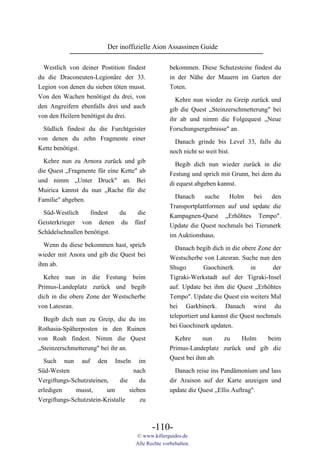 Der inoffizielle Aion Assassinen Guide

  Westlich von deiner Postition findest             bekommen. Diese Schutzsteine findest du
du die Draconeuten-Legionäre der 33.                in der Nähe der Mauern im Garten der
Legion von denen du sieben töten musst.             Toten.
Von den Wachen benötigst du drei, von                 Kehre nun wieder zu Greip zurück und
den Angreifern ebenfalls drei und auch              gib die Quest „Steinzerschmetterung" bei
von den Heilern benötigst du drei.                  ihr ab und nimm die Folgequest „Neue
  Südlich findest du die Furchtgeister              Forschungsergebnisse" an.
von denen du zehn Fragmente einer                     Danach grinde bis Level 33, falls du
Kette benötigst.                                    noch nicht so weit bist.
  Kehre nun zu Arnora zurück und gib
                                                      Begib dich nun wieder zurück in die
die Quest „Fragmente für eine Kette" ab
                                                    Festung und sprich mit Grunn, bei dem du
und nimm „Unter Druck" an. Bei
                                                    di equest abgeben kannst.
Muirica kannst du nun „Rache für die
                                                      Danach     suche   Holm    bei    den
Familie" abgeben.
                                                    Transportplattformen auf und update die
  Süd-Westlich     findest  du       die            Kampagnen-Quest „Erhöhtes Tempo".
Geisterkrieger von denen du         fünf            Update die Quest nochmals bei Tierunerk
Schädelschnallen benötigst.                         im Auktionshaus.
  Wenn du diese bekommen hast, sprich
                                                      Danach begib dich in die obere Zone der
wieder mit Anora und gib die Quest bei
                                                    Westscherbe von Latesran. Suche nun den
ihm ab.
                                                    Shugo         Gaochinerk       in      der
  Kehre nun in die Festung beim                     Tigraki-Werkstadt auf der Tigraki-Insel
Primus-Landeplatz zurück und begib                  auf. Update bei ihm die Quest „Erhöhtes
dich in die obere Zone der Westscherbe              Tempo". Update die Quest ein weiters Mal
von Latesran.                                       bei Garkbinerk. Danach wirst du
                                                    teleportiert und kannst die Quest nochmals
  Begib dich nun zu Greip, die du im
                                                    bei Gaochinerk updaten.
Rothasia-Späherposten in den Ruinen
von Roah findest. Nimm die Quest                      Kehre     nun   zu    Holm    beim
„Steinzerschmetterung" bei ihr an.                  Primus-Landeplatz zurück und gib die
  Such nun auf den Inseln im                        Quest bei ihm ab.
Süd-Westen                           nach             Danach reise ins Pandämonium und lass
Vergiftungs-Schutzsteinen,     die     du           dir Araison auf der Karte anzeigen und
erledigen     musst,     um        sieben           update die Quest „Ellis Auftrag".
Vergiftungs-Schutzstein-Kristalle      zu



                                            -110-
                                     © www.killerguides.de
                                     Alle Rechte vorbehalten.
 