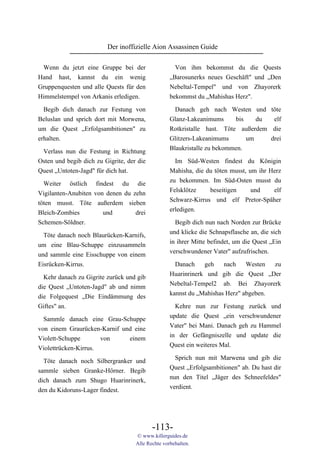 Der inoffizielle Aion Assassinen Guide

 Wenn du jetzt eine Gruppe bei der                   Von ihm bekommst du die Quests
Hand hast, kannst du ein wenig                     „Barosunerks neues Geschäft" und „Den
Gruppenquesten und alle Quests für den             Nebeltal-Tempel" und von Zhayorerk
Himmelstempel von Arkanis erledigen.               bekommst du „Mahishas Herz".

 Begib dich danach zur Festung von                  Danach geh nach Westen und töte
Beluslan und sprich dort mit Morwena,              Glanz-Lakeanimums      bis   du  elf
um die Quest „Erfolgsambitionen" zu                Rotkristalle hast. Töte außerdem die
erhalten.                                          Glitzers-Lakeanimums       um         drei
                                                   Blaukristalle zu bekommen.
 Verlass nun die Festung in Richtung
Osten und begib dich zu Gigrite, der die             Im Süd-Westen findest du Königin
Quest „Untoten-Jagd" für dich hat.                 Mahisha, die du töten musst, um ihr Herz
                                                   zu bekommen. Im Süd-Osten musst du
  Weiter östlich findest du die
                                                   Felsklötze    beseitigen      und    elf
Vigilanten-Anubiten von denen du zehn
                                                   Schwarz-Kirrus und elf Pretor-Späher
töten musst. Töte außerdem sieben
                                                   erledigen.
Bleich-Zombies         und        drei
Schemen-Söldner.                                     Begib dich nun nach Norden zur Brücke
                                                   und klicke die Schnapsflasche an, die sich
  Töte danach noch Blaurücken-Karnifs,
                                                   in ihrer Mitte befindet, um die Quest „Ein
um eine Blau-Schuppe einzusammeln
                                                   verschwundener Vater" aufzufrischen.
und sammle eine Eisschuppe von einem
Eisrücken-Kirrus.                                    Danach    geh    nach    Westen  zu
                                                   Huarinrinerk und gib die Quest „Der
  Kehr danach zu Gigrite zurück und gib
                                                   Nebeltal-Tempel2 ab. Bei Zhayorerk
die Quest „Untoten-Jagd" ab und nimm
                                                   kannst du „Mahishas Herz" abgeben.
die Folgequest „Die Eindämmung des
Giftes" an.                                          Kehre nun zur Festung zurück und
                                                   update die Quest „ein verschwundener
  Sammle danach eine Grau-Schuppe
                                                   Vater" bei Mani. Danach geh zu Hammel
von einem Graurücken-Karnif und eine
                                                   in der Gefängniszelle und update die
Violett-Schuppe       von     einem
                                                   Quest ein weiteres Mal.
Violettrücken-Kirrus.
                                                     Sprich nun mit Marwena und gib die
  Töte danach noch Silbergranker und
                                                   Quest „Erfolgsambitionen" ab. Du hast dir
sammle sieben Granke-Hörner. Begib
                                                   nun den Titel „Jäger des Schneefeldes"
dich danach zum Shugo Huarinrinerk,
                                                   verdient.
den du Kidoruns-Lager findest.




                                           -113-
                                    © www.killerguides.de
                                    Alle Rechte vorbehalten.
 