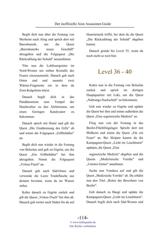 Der inoffizielle Aion Assassinen Guide

  Begib dich nun über die Festung von               Huarinrinerk triffst, bei dem du die Quest
Morheim nach Alsig und sprich dort mit              „Die Rückzahlung der Schuld" abgeben
Baroshunerk,     um      die    Quest               kannst.
„Baroshunerks     neues      Geschäft"                Danach grinde bis Level 35, wenn du
abzugeben und die Folgequest „Die                   noch nicht so weit bist.
Rückzahlung der Schuld" anzunehmen.

  Töte nun die Lohfeuergeister im
Nord-Westen um sieben Kristalle des
Feuers einzusammeln. Danach geh nach
                                                                Level 36 - 40
Osten    und    und    sammle   zwei
Wärme-Fragmente ein in dem du                         Kehre nun in die Festung von Beluslan
Zorn-Kalgolems tötest.                              zurück   und    sprich    im   dortigen
                                                    Hauptquartier mit Loki, um die Quest
  Danach     begib   dich    in  das
                                                    „Nahrungs-Nachschub" zu bekommen.
Pandämonium      zum    Tempel   der
Handwerker zu den Alchimisten, um                     Geh nun wieder zu Gigrite und update
einen    Geringen    Katalysator  zu                die Quest bei ihm und nimm außerdem die
bekommen.                                           Quest „Eine segensreiche Medizin" an.

  Danach sprich mit Honir und gib die                 Flieg nun von der Festung in das
Quest „Die Eindämmung des Gifts" ab                 Besfer-Flüchtlingslager. Spricht dort mit
und nimm die Folgequest „Giftbehälter"              Midheim und nimm die Quest „Für ein
an.                                                 Feuer" an. Bei Sleipnir kannst du die
                                                    Kampagnen-Quest „Licht im Leuchtturm"
  Begib dich nun wieder in die Festung
                                                    updaten, die Quest „Eine
von Beluslan und geh zu Gigrite, um die
Quest „Ein Giftbehälter" bei ihm                      segensreiche Medizin" abgeben und die
abzugeben. Nimm die Folgequest                      Quests „Medizinische Vorräte" und
„Vritras Fluch" an.                                 „Untotes Getier" annehmen.

  Danach geh nach Süd-Osten und                       Suche nun Vonduca auf und gib die
verwende die Leere Trankflasche aus                 Quest „Medizische Vorräte" ab. Du erhälst
deinem Inventar, wenn du im Wasser                  nun den Titel „Retter der Bewohner von
stehst.                                             Besfer".

  Kehre danach zu Gigrite zurück und                 Geh danach zu Baugi und update die
gib die Quest „Vritras Fluch" bei ihm ab.           Kampagnen-Quest „Licht im Leuchtturm".
Danach geh weiter nach Süden bis du auf             Danach begib dich nach Süd-Westen und



                                            -114-
                                     © www.killerguides.de
                                     Alle Rechte vorbehalten.
 