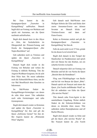 Der inoffizielle Aion Assassinen Guide

  Bei     Etun      kannst   du     die             Geh danach nach Süd-Westen zum
Kampagnen-Quest        „Tauwetter    in           Heiligen Schrein der Elim und klicke dort
Kurngalfsberg" auffrischen. Danach                zuerst Anoramas-Essenz aus deinem
begib dich zur Festung von Morheim und            Inventar an. Danach klicke auf
sprich mit Anoramas, um die Quest                 Triminos-Essenz      und    dann      auf
nochmals aufzufrischen.                           Etuns-Essenz.

 Begib dich danach kurz in den Abyss                Kehre zu Kistenian zurück und gib die
zu Ahin, der Seelenheilerin im                    Kampagnen-Quest        „Tauwetter        in
Obergeschoß der Primum-Festung und                Kurngalfsberg" bei ihm ab.
frische die Kampagnen-Quest „Der                    Falls du noch nicht Level 37 bist, grinde
Nepra-Beschützer" auf.                            bis du diesen Level erreicht hast.
  Geh außerdem noch zu Triminos und                 Begib dich danach in den Tempel der
update die Quest „Tauwetter in                    Handwerker im Pandämonium und sprich
Kurngalfsberg".                                   dort mit Daraia bei den Köchen, um ein
  Danach begib dich wieder in die                 scharfes Gewürz zu kaufen.
Festung von Beluslan und verlass die                Danach teleportier dich zur Festung von
Festung in südliche Richtung. Töte die            Beluslan und hol dir von Nerita die Quest
Angwin-Weißhaar-Gorgonen, bis du acht             „Bericht über die Rotmähnen".
ihrer Pelze hast. Du musst außerdem
                                                    Flieg zum Flüchtlingslager von Besfer
noch die Schneefeld-Braxe töten, um die
                                                  und hol dir von Benyar die Quest „Bitte".
vier Mal Brustfleisch ohne Knochen zu
                                                  Danach sprich mit Noarynt und nimm die
bekommen.
                                                  Quest „Ein Furcht einflößender Wald" an.
  Im      Süd-Westen      findest   du            Hol dir außerdem von Ocho die Quest
Kurngalfsberger-Geisterjäger von denen            „Die nervöse Wache".
du zehn töten musst. Töte außerdem
                                                    Töte danach zehn Frost-Agrint in der
noch zehn Geistermagier und zehn
                                                  unmittelbaren Umgebung. Weiter südlich
Geisterpriester.
                                                  findest du die Schemen-Soldaten von
  Begib dich danach wieder zu Kistenian
                                                  denen zu dreizehn töten musst. Töte
und update die Quest „Tauwetter in
                                                  außerdem sieben Dusterphantome und elf
Kurngalfsberg" bei ihm und gib die
                                                  Rache-Obscura.
Quest „Gefrorene Geister" bei ihm ab.
                                                    Begib dich danach wieder zu Ocho und
Bei Angwin kannst du „Wärmende
                                                  gib die Quest „Die nervöse Wache" ab.
Pelze" abgeben.
                                                  Bei Noarynt kannst du „Ein Furcht



                                          -118-
                                   © www.killerguides.de
                                   Alle Rechte vorbehalten.
 