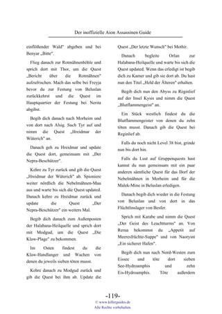 Der inoffizielle Aion Assassinen Guide

einflößender Wald" abgeben und bei                  Quest „Der letzte Wunsch" bei Mothir.
Benyar „Bitte".                                       Danach       begleite     Orlan       zur
  Flieg danach zur Rotmähnenhöhle und               Halabana-Heilquelle und warte bis sich die
sprich dort mit Thor, um die Quest                  Quest updated. Wenn das erledigt ist begib
„Bericht    über    die     Rotmähnen"              dich zu Kamer und gib sie dort ab. Du hast
aufzufrischen. Mach das selbe bei Freyja            nun den Titel „Held der Älteren" erhalten.
bevor du zur Festung von Beluslan                     Begib dich nun den Abyss zu Reginlief
zurückkehrst und die Quest im                       auf der Insel Kysis und nimm die Quest
Hauptquartier der Festung bei Nerita                „Blutflammengeist" an.
abgibst.
                                                      Ein Stück westlich findest du die
  Begib dich danach nach Morheim und                Blutflammengeister von denen du zehn
von dort nach Alsig. Such Tyr auf und               töten musst. Danach gib die Quest bei
nimm die Quest „Hreidmar der                        Reginlief ab.
Wüterich" an.
                                                      Falls du noch nicht Level 38 bist, grinde
  Danach geh zu Hreidmar und update                 nun bis dort hin.
die Quest dort, gemeinsam mit „Der
                                                      Falls du Lust auf Gruppenquests hast
Nepra-Beschützer".
                                                    kannst du nun gemeinsam mit ein paar
  Kehre zu Tyr zurück und gib die Quest             anderen sämtliche Quest für das Dorf der
„Hreidmar der Wüterich" ab. Spioniere               Nebelmähnen in Morheim und für die
weiter nördlich die Nebelmähnen-Mau                 Malek-Mine in Beluslan erledigen.
aus und warte bis sich die Quest updated.
                                                      Danach begib dich wieder in die Festung
Danach kehre zu Hreidmar zurück und
                                                    von Beluslan und von dort in das
update       die        Quest       „Der
                                                    Flüchtlinslager von Besfer.
Nepra-Beschützer" ein weiters Mal.
                                                      Sprich mit Karabe und nimm die Quest
  Begib dich danach zum Außenposten
                                                    „Der Geist des Leuchtturms" an. Von
der Halabana-Heilquelle und sprich dort
                                                    Rerua bekommst du „Appetit auf
mit Modgud, um die Quest „Die
                                                    Meeresfrüchte-Suppe" und von Naoryint
Klaw-Plage" zu bekommen.
                                                    „Ein sicherer Hafen".
  Im     Osten      findest    du    die
                                                      Begib dich nun nach Nord-Westen zum
Klaw-Handlanger und Wachen von
                                                    Eissee    und     töte     dort    sieben
denen du jeweils sieben töten musst.
                                                    See-Hydroamphis          und         zehn
  Kehre danach zu Modgud zurück und                 Eis-Hydroamphis.       Töte     außerdem
gib die Quest bei ihm ab. Update die



                                            -119-
                                     © www.killerguides.de
                                     Alle Rechte vorbehalten.
 